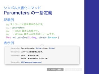 Parameters の一括定義
シンボル文書化コマンド
/// ストリームに値を書き込みます。
/// - parameters:
/// - value: 書き込む値です。
/// - stream: 書き込み先のストリームです。
func write(value:String, stream:Stream) {
表示例
記載例
シンボル文書化 リッチコメント
 