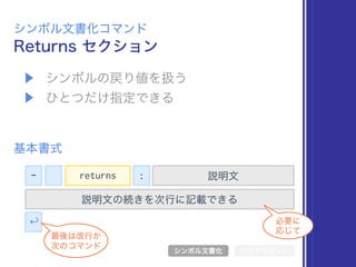 ▶ シンボルの戻り値を扱う
▶ ひとつだけ指定できる
Returns セクション
シンボル文書化コマンド
基本書式
シンボル文書化 リッチコメント
- 説明文
説明文の続きを次行に記載できる
↩
最後は改行か 
次のコマンド
必要に 
応じて
returns :
 