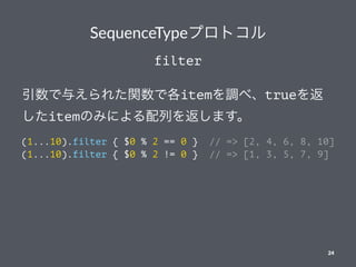 SequenceTypeץȥ
filter
뤨줿vǸitem{١true
itemΤߤˤФ򷵤ޤ
(1...10).filter { $0 % 2 == 0 } // => [2, 4, 6, 8, 10]
(1...10).filter { $0 % 2 != 0 } // => [1, 3, 5, 7, 9]
24
 