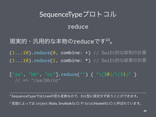 SequenceTypeץȥ
reduce
Fg?õĤʱreduceǤ23

(1...10).reduce(0, combine: +) // SwiftĤʾtͤӋ
(1...10).reduce(1, combine: *) // SwiftĤʾt\Ӌ
["aa", "bb", "cc"].reduce("") { "($0)/($1)" }
// => "/aa/bb/cc"
3
ZˤäƤ inject (Ruby, Smalltalkʤ)  fold (Haskellʤ) ȺФƤޤ
2
SequenceTypeǤitemͤʤΤǡIntͤ޶QȤǤޤ
26
 