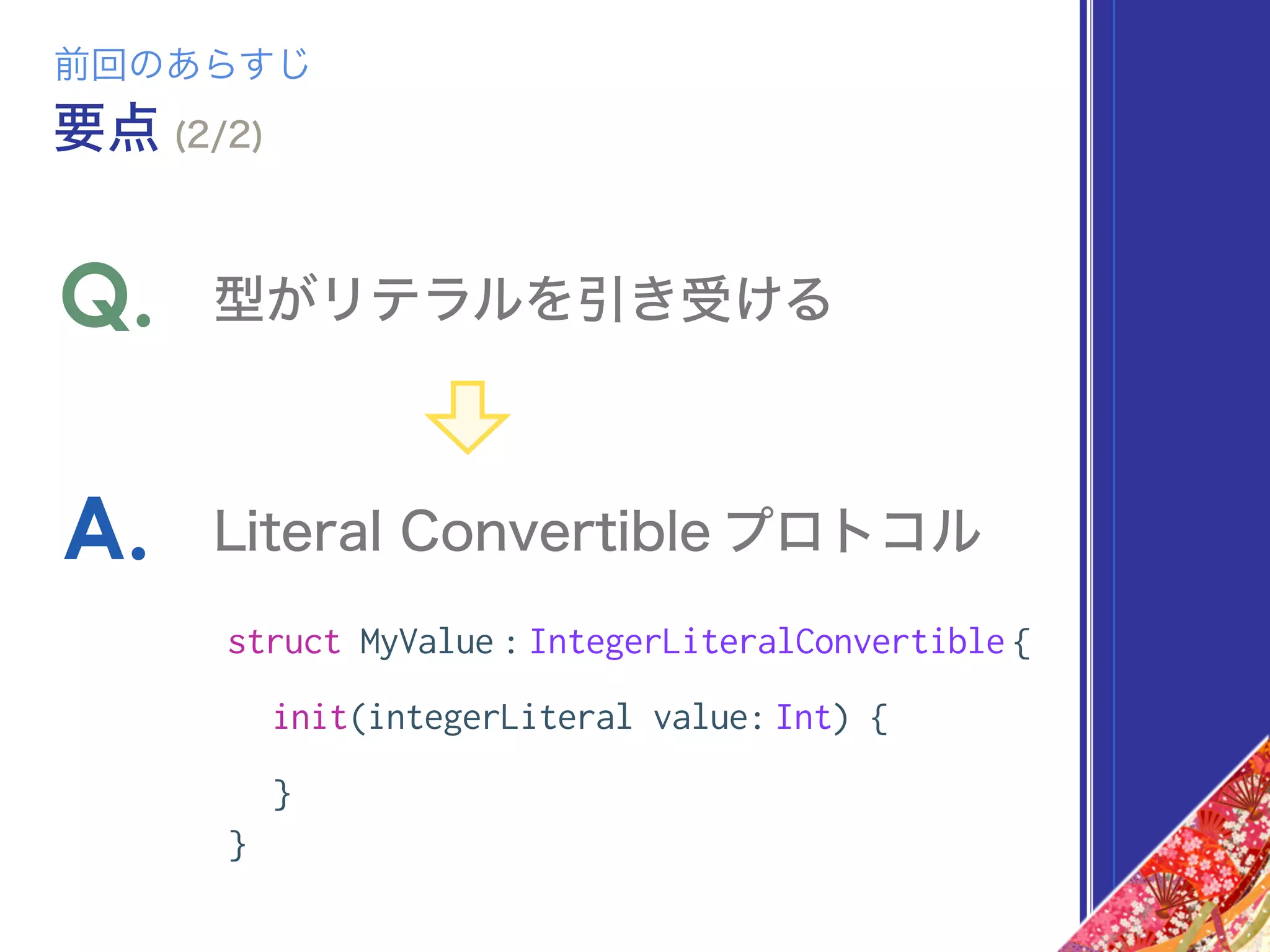 struct MyValue : IntegerLiteralConvertible {
init(integerLiteral value: Int) {
}
}
型がリテラルを引き受けるQ.
Literal Convertible プロトコルA.
前回のあらすじ
要点 (2/2)
 