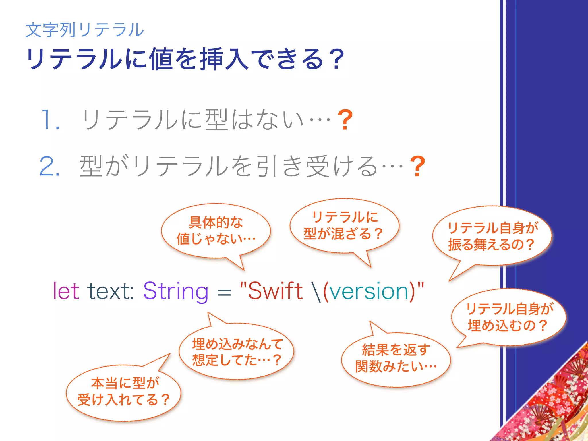 1. リテラルに型はない…？
2. 型がリテラルを引き受ける…？
文字列リテラル
リテラルに値を挿入できる？
let text: String = "Swift (version)"
リテラルに
型が混ざる？
具体的な
値じゃない…
結果を返す
関数みたい…
埋め込みなんて
想定してた…？
本当に型が 
受け入れてる？
リテラル自身が
埋め込むの？
リテラル自身が
振る舞えるの？
 