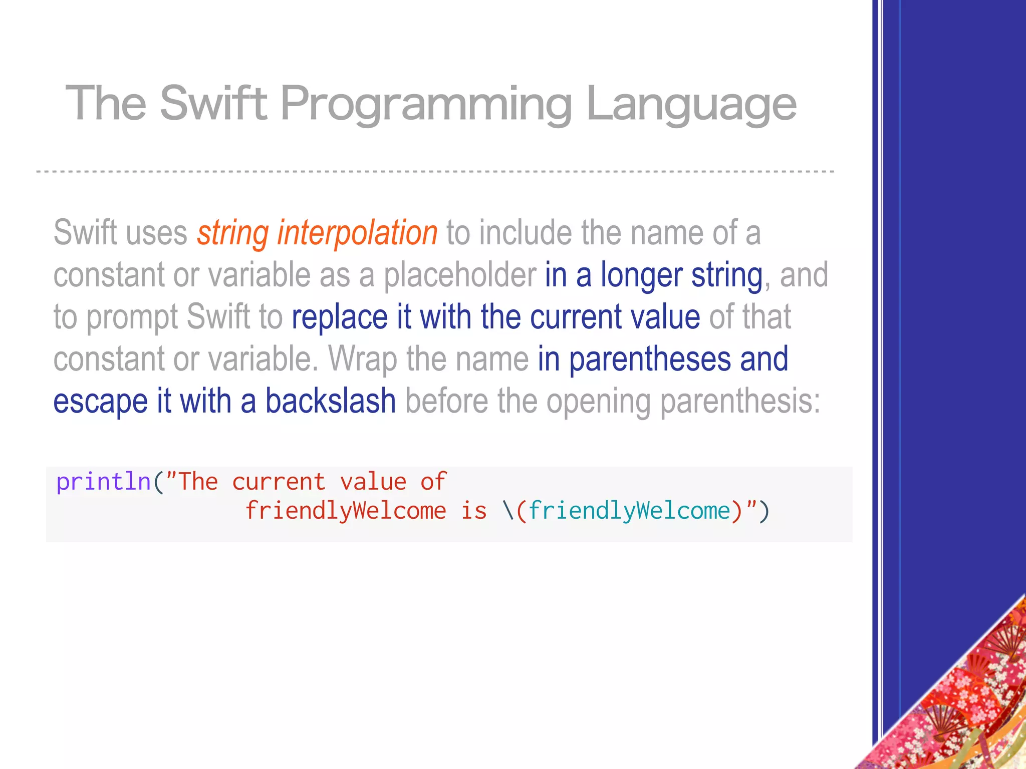 Swift uses string interpolation to include the name of a
constant or variable as a placeholder in a longer string, and
to prompt Swift to replace it with the current value of that
constant or variable. Wrap the name in parentheses and
escape it with a backslash before the opening parenthesis:
The Swift Programming Language
println("The current value of
friendlyWelcome is (friendlyWelcome)")
 