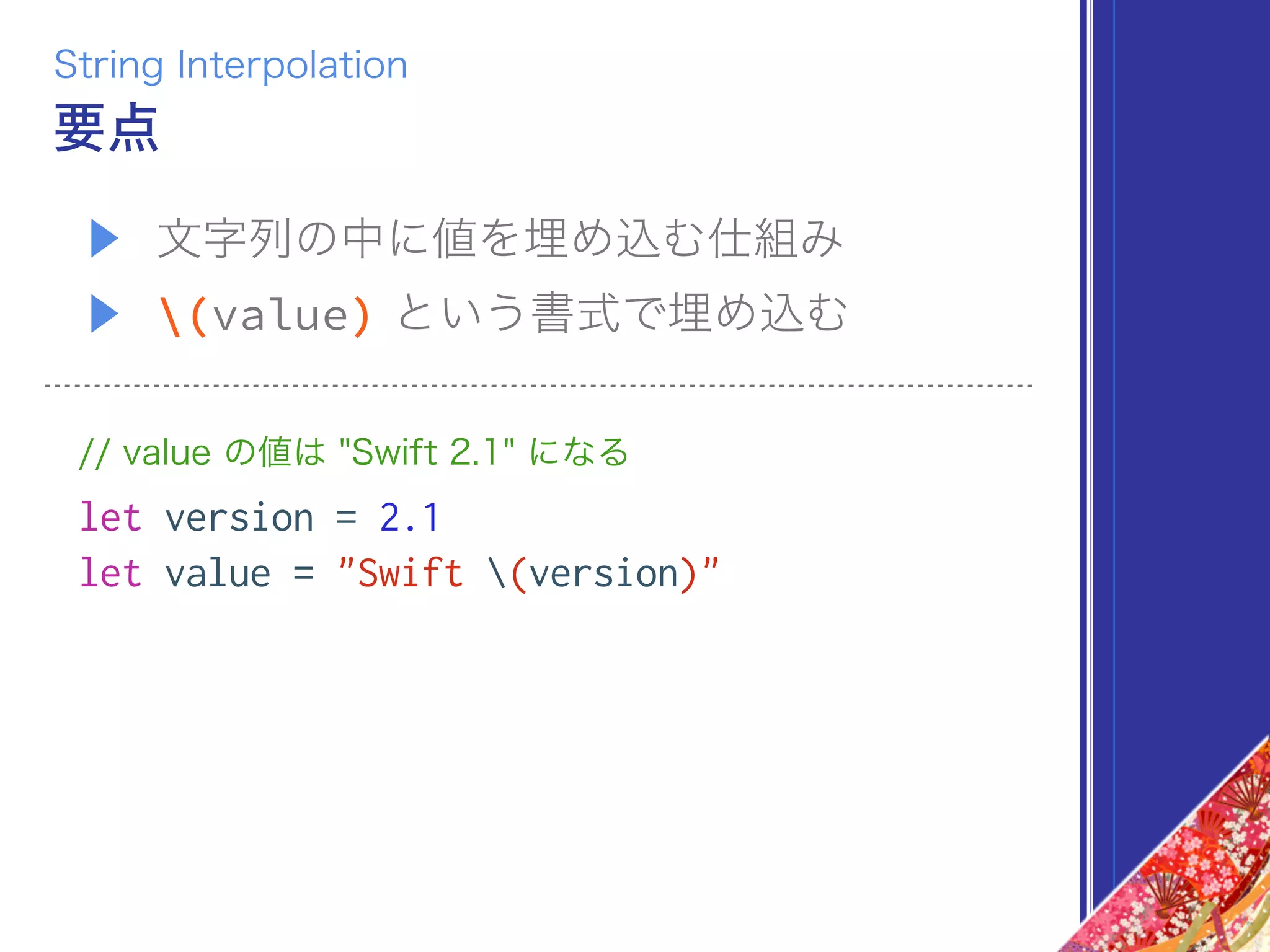 ▶ 文字列の中に値を埋め込む仕組み
▶ (value) という書式で埋め込む
// value の値は "Swift 2.1" になる
let version = 2.1
let value = "Swift (version)"
要点
String Interpolation
 