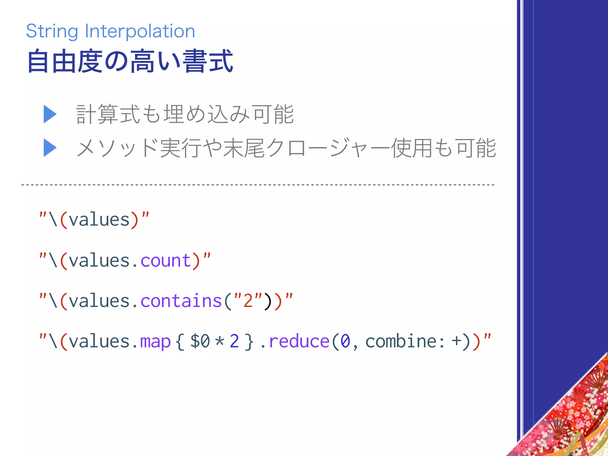 ▶ 計算式も埋め込み可能
▶ メソッド実行や末尾クロージャー使用も可能
"(values)"
"(values.count)"
"(values.contains("2"))"
"(values.map { $0 * 2 } .reduce(0, combine: +))"
自由度の高い書式
String Interpolation
 