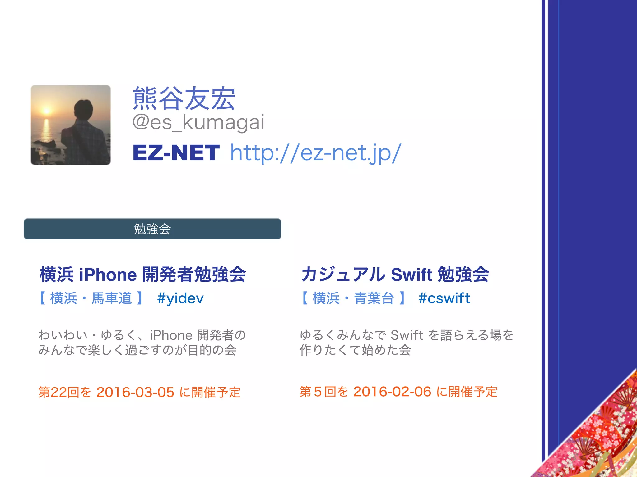 熊谷友宏
横浜 iPhone 開発者勉強会
#yidev
わいわい・ゆるく、iPhone 開発者の 
みんなで楽しく過ごすのが目的の会
【 横浜・馬車道 】
カジュアル Swift 勉強会
#cswift
ゆるくみんなで Swift を語らえる場を 
作りたくて始めた会
【 横浜・青葉台 】
第22回を 2016-03-05 に開催予定 第５回を 2016-02-06 に開催予定
@es_kumagai
EZ-NET http://ez-net.jp/
勉強会
 