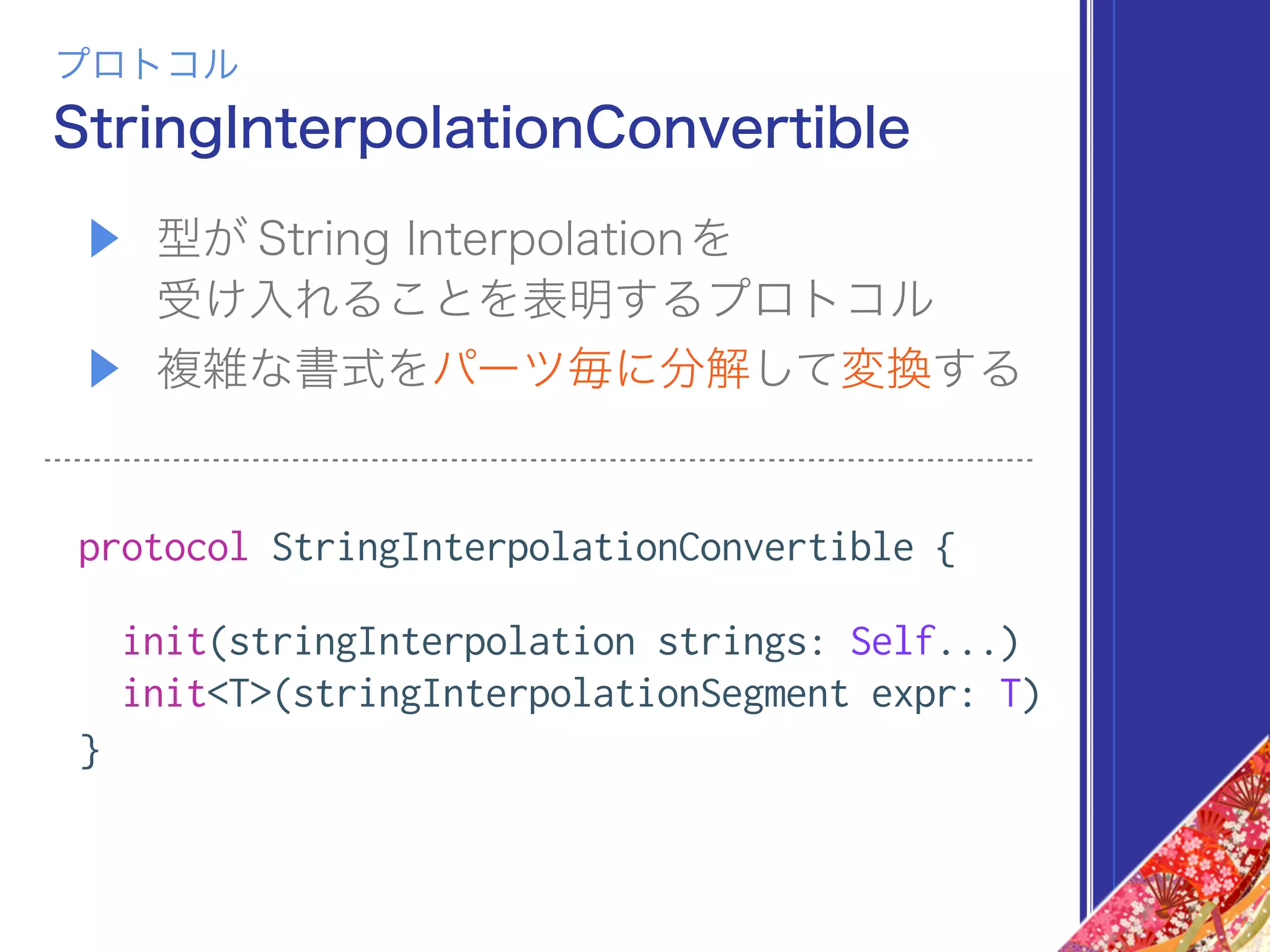 ▶ 型が String Interpolationを 
受け入れることを表明するプロトコル
▶ 複雑な書式をパーツ毎に分解して変換する
protocol StringInterpolationConvertible {
init(stringInterpolation strings: Self...)
init<T>(stringInterpolationSegment expr: T)
}
StringInterpolationConvertible
プロトコル
 