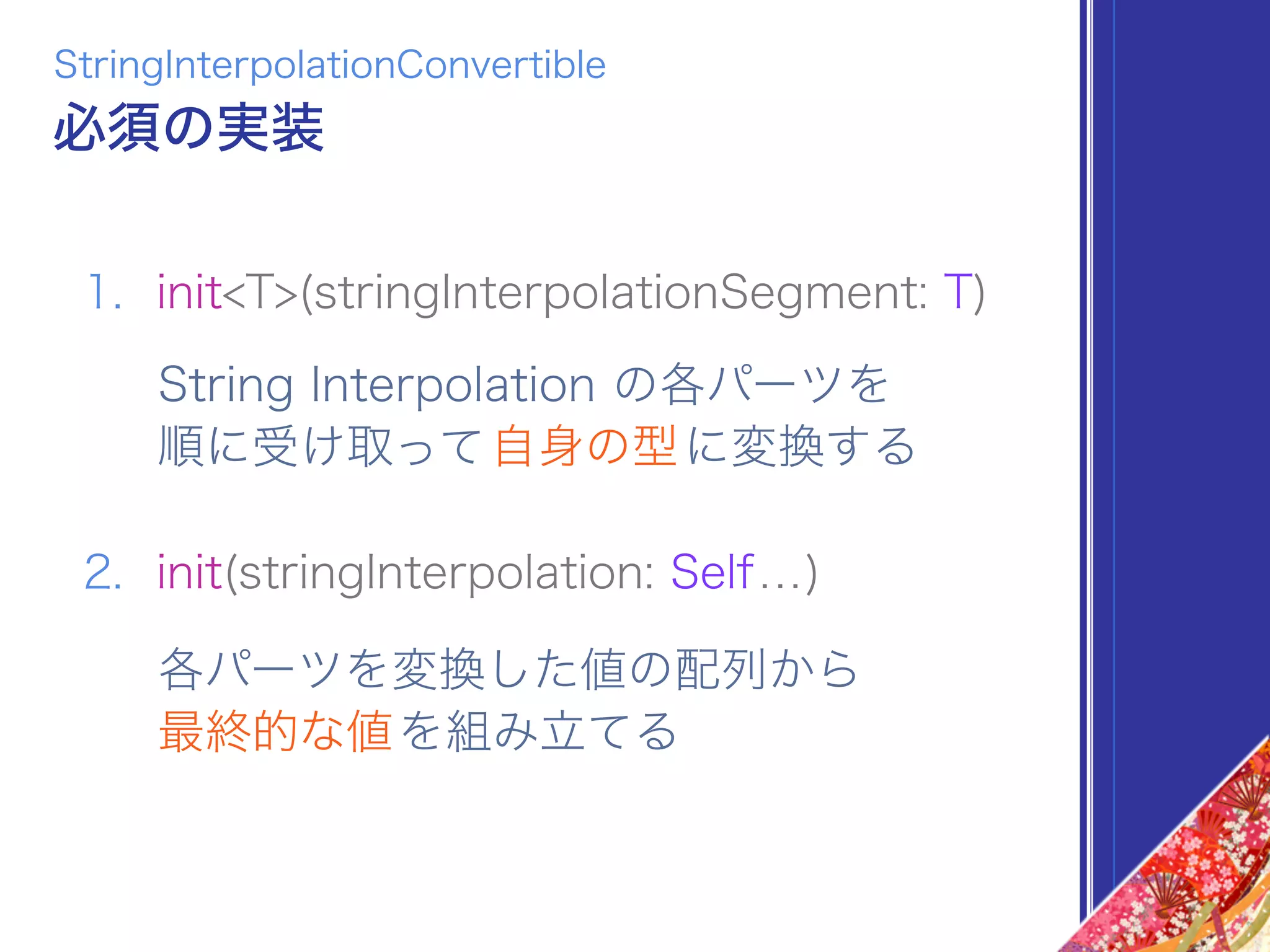 1. init<T>(stringInterpolationSegment: T)
2. init(stringInterpolation: Self...)
StringInterpolationConvertible
必須の実装
String Interpolation の各パーツを 
順に受け取って自身の型に変換する
各パーツを変換した値の配列から 
最終的な値を組み立てる
 