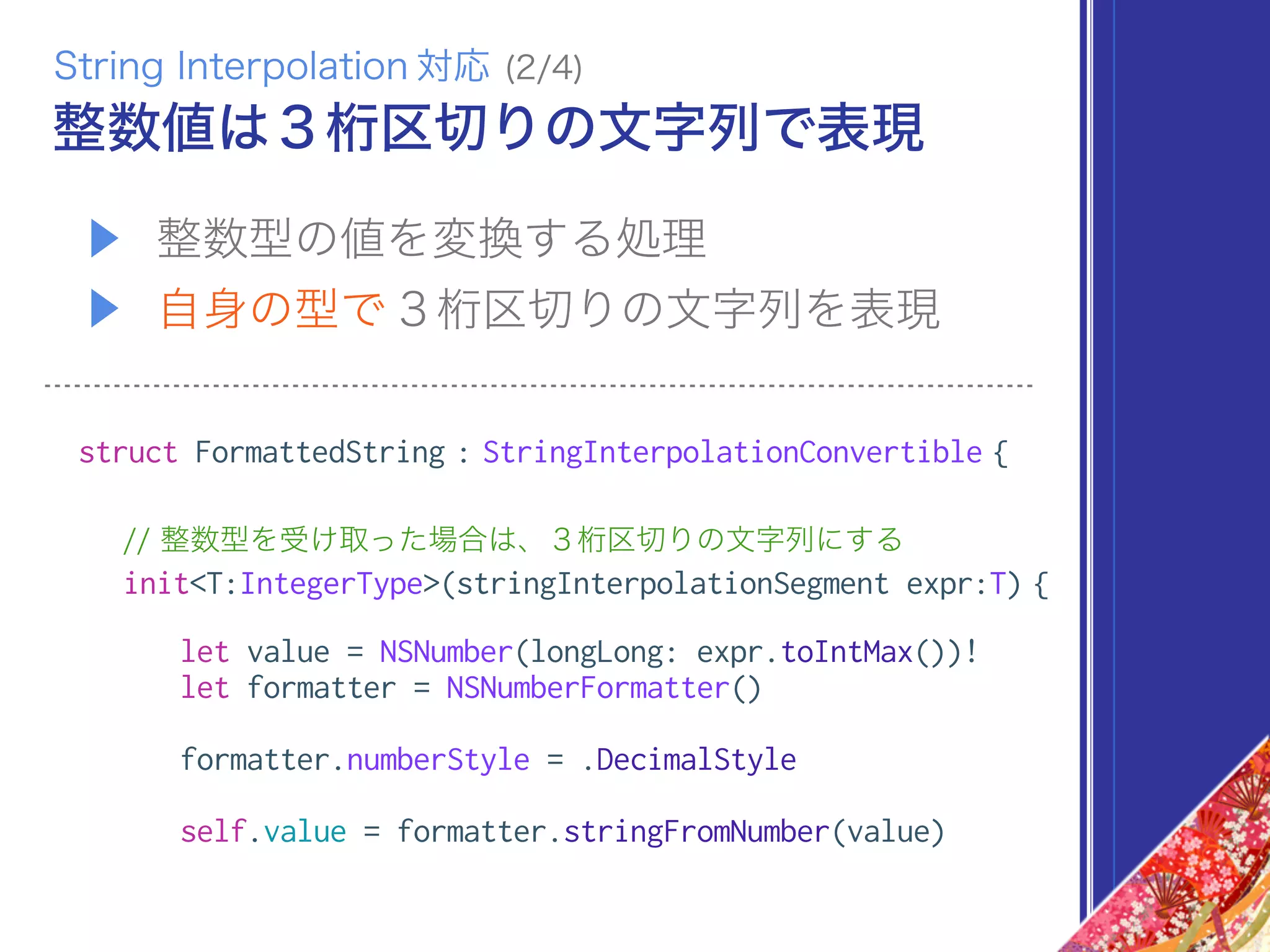 ▶ 整数型の値を変換する処理
▶ 自身の型で３桁区切りの文字列を表現
struct FormattedString : StringInterpolationConvertible {
// 整数型を受け取った場合は、３桁区切りの文字列にする
init<T:IntegerType>(stringInterpolationSegment expr:T) {
let value = NSNumber(longLong: expr.toIntMax())!
let formatter = NSNumberFormatter()
formatter.numberStyle = .DecimalStyle
self.value = formatter.stringFromNumber(value)
整数値は３桁区切りの文字列で表現
String Interpolation 対応 (2/4)
 