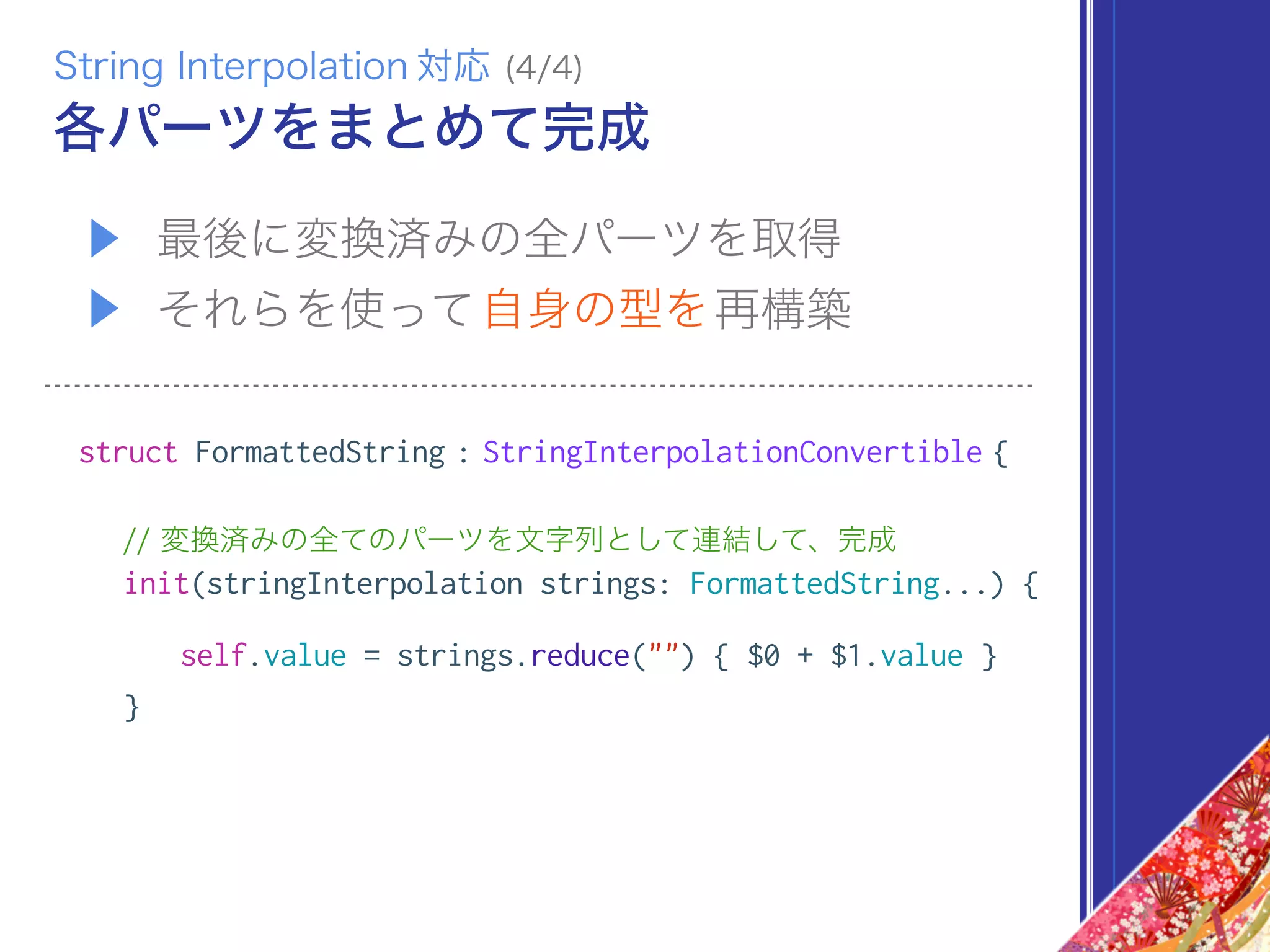 ▶ 最後に変換済みの全パーツを取得
▶ それらを使って自身の型を再構築
struct FormattedString : StringInterpolationConvertible {
// 変換済みの全てのパーツを文字列として連結して、完成
init(stringInterpolation strings: FormattedString...) {
self.value = strings.reduce("") { $0 + $1.value }
}
各パーツをまとめて完成
String Interpolation 対応 (4/4)
 