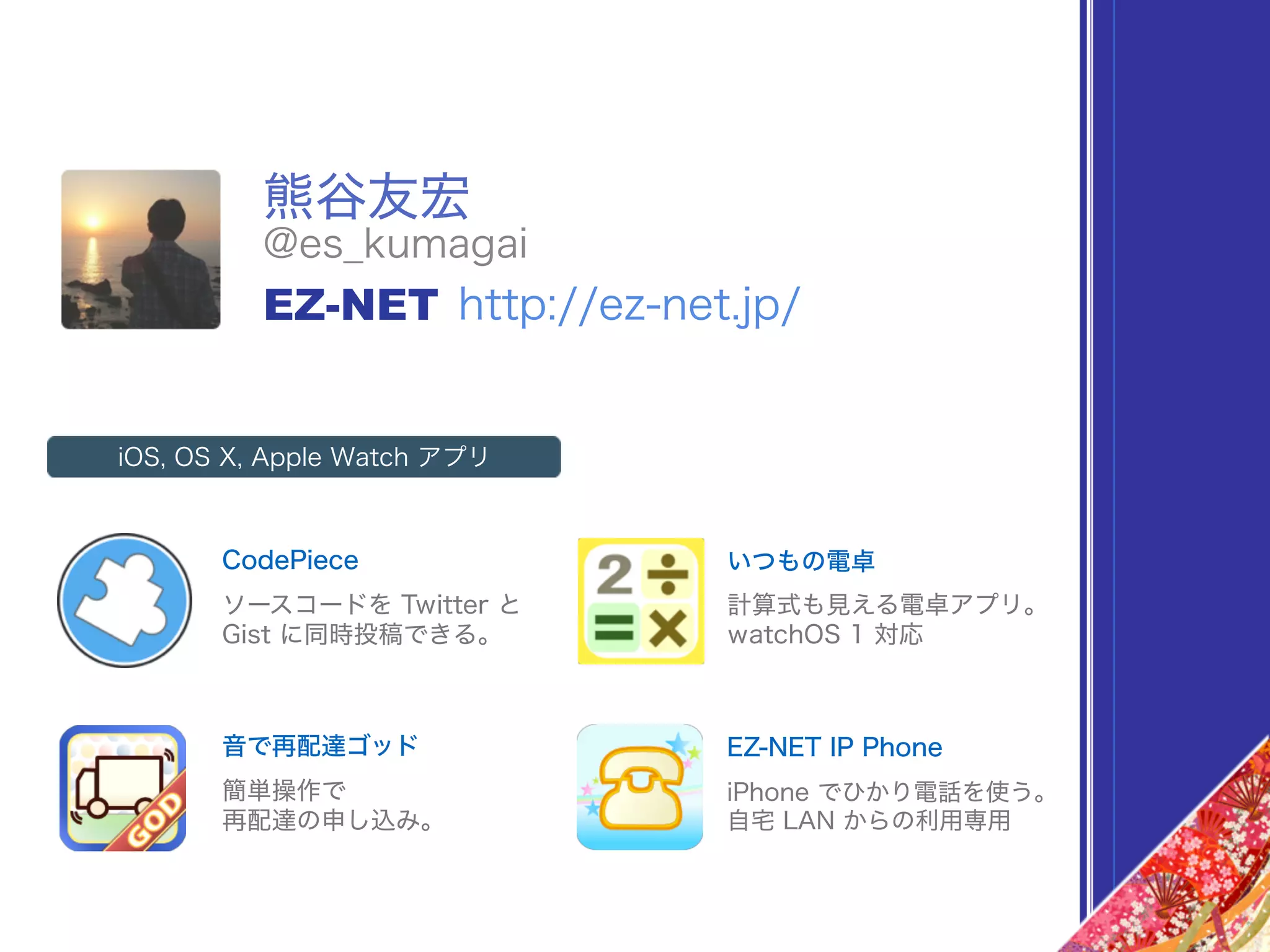 熊谷友宏
@es_kumagai
EZ-NET http://ez-net.jp/
CodePiece
iOS, OS X, Apple Watch アプリ
ソースコードを Twitter と
Gist に同時投稿できる。
いつもの電卓
計算式も見える電卓アプリ。
watchOS 1 対応
音で再配達ゴッド
簡単操作で
再配達の申し込み。
EZ-NET IP Phone
iPhone でひかり電話を使う。
自宅 LAN からの利用専用
 