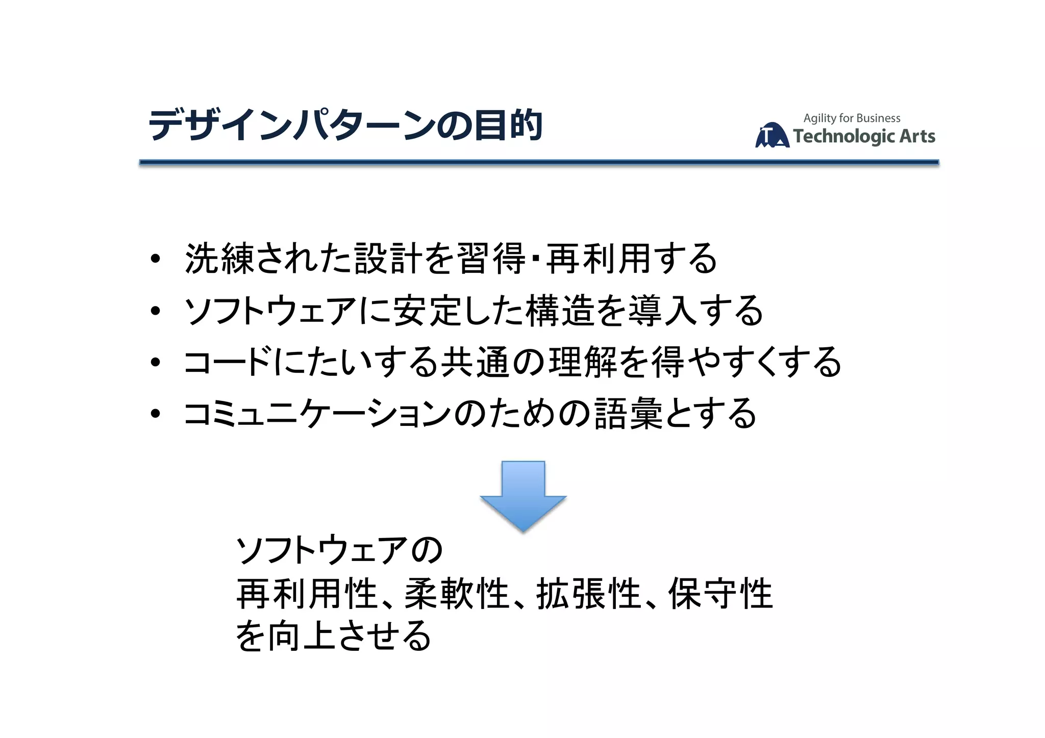 デザインパターンの⽬的	
•  洗練された設計を習得・再利用する	
•  ソフトウェアに安定した構造を導入する	
•  コードにたいする共通の理解を得やすくする	
•  コミュニケーションのための語彙とする	
ソフトウェアの	
再利用性、柔軟性、拡張性、保守性	
を向上させる	
 
