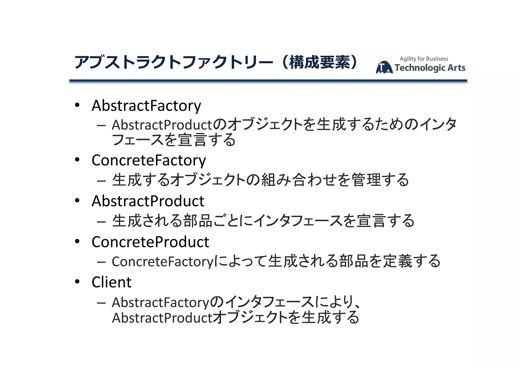 •  AbstractFactory	
– AbstractProductのオブジェクトを生成するためのインタ
フェースを宣言する	
•  ConcreteFactory	
– 生成するオブジェクトの組み合わせを管理する	
•  AbstractProduct	
– 生成される部品ごとにインタフェースを宣言する	
•  ConcreteProduct	
– ConcreteFactoryによって生成される部品を定義する	
•  Client	
– AbstractFactoryのインタフェースにより、
AbstractProductオブジェクトを生成する	
アブストラクトファクトリー（構成要素）	
 