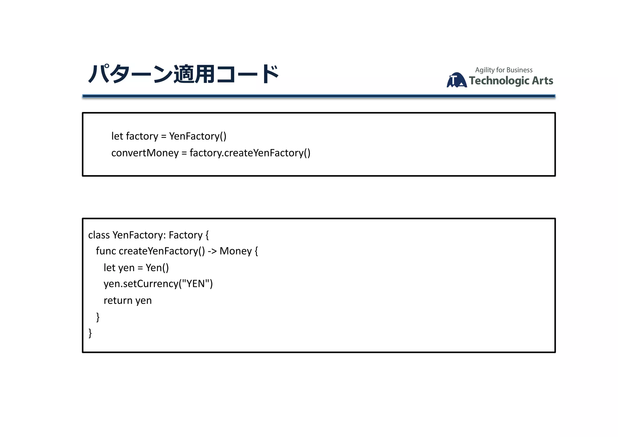 let	factory	=	YenFactory()	
									convertMoney	=	factory.createYenFactory()	
class	YenFactory:	Factory	{	
			func	createYenFactory()	->	Money	{	
						let	yen	=	Yen()	
						yen.setCurrency("YEN")	
						return	yen	
			}	
}	
パターン適⽤コード	
 