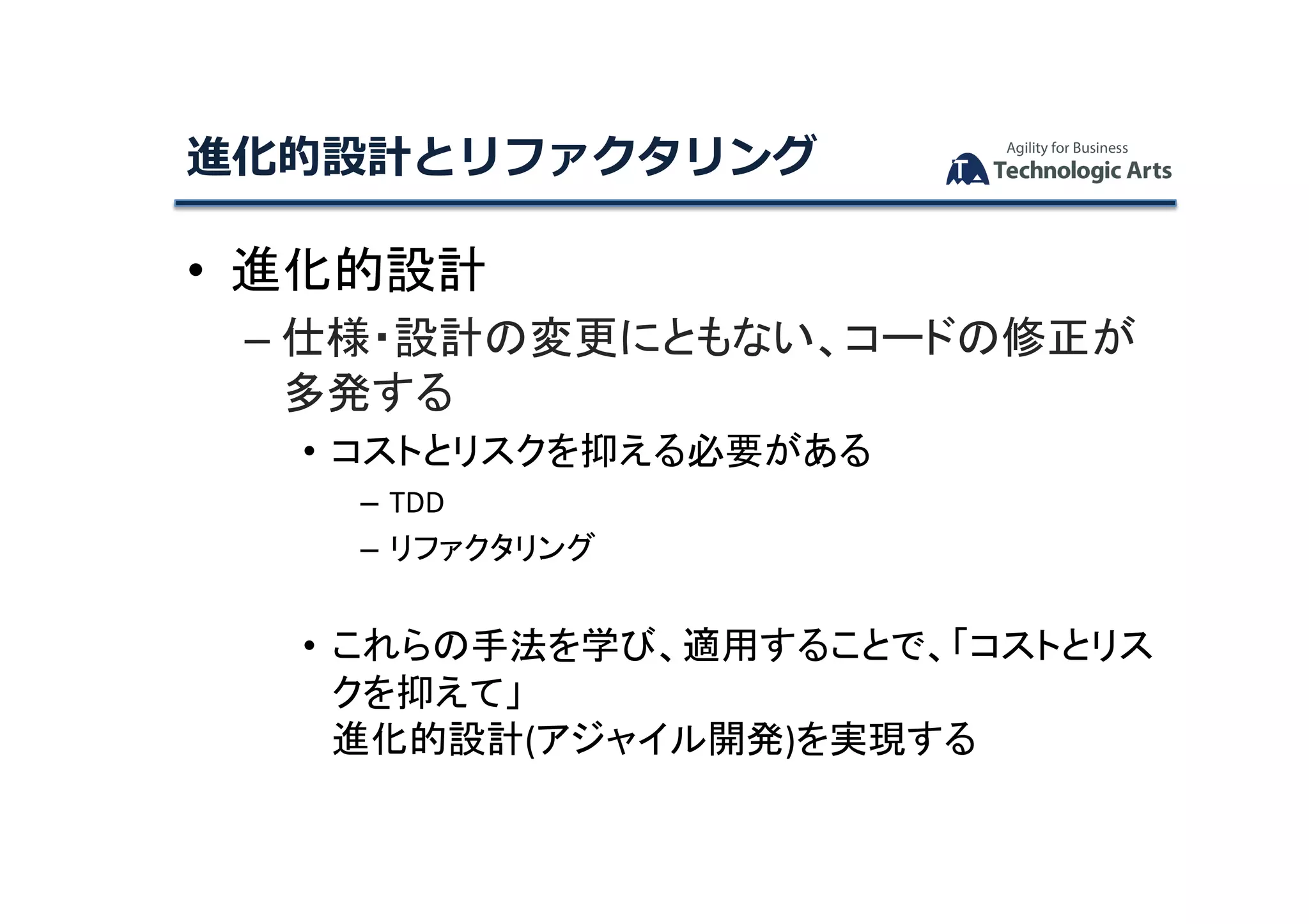 •  進化的設計	
– 仕様・設計の変更にともない、コードの修正が
多発する	
• コストとリスクを抑える必要がある	
– TDD	
– リファクタリング	
• これらの手法を学び、適用することで、「コストとリス
クを抑えて」	
進化的設計(アジャイル開発)を実現する	
進化的設計とリファクタリング	
 