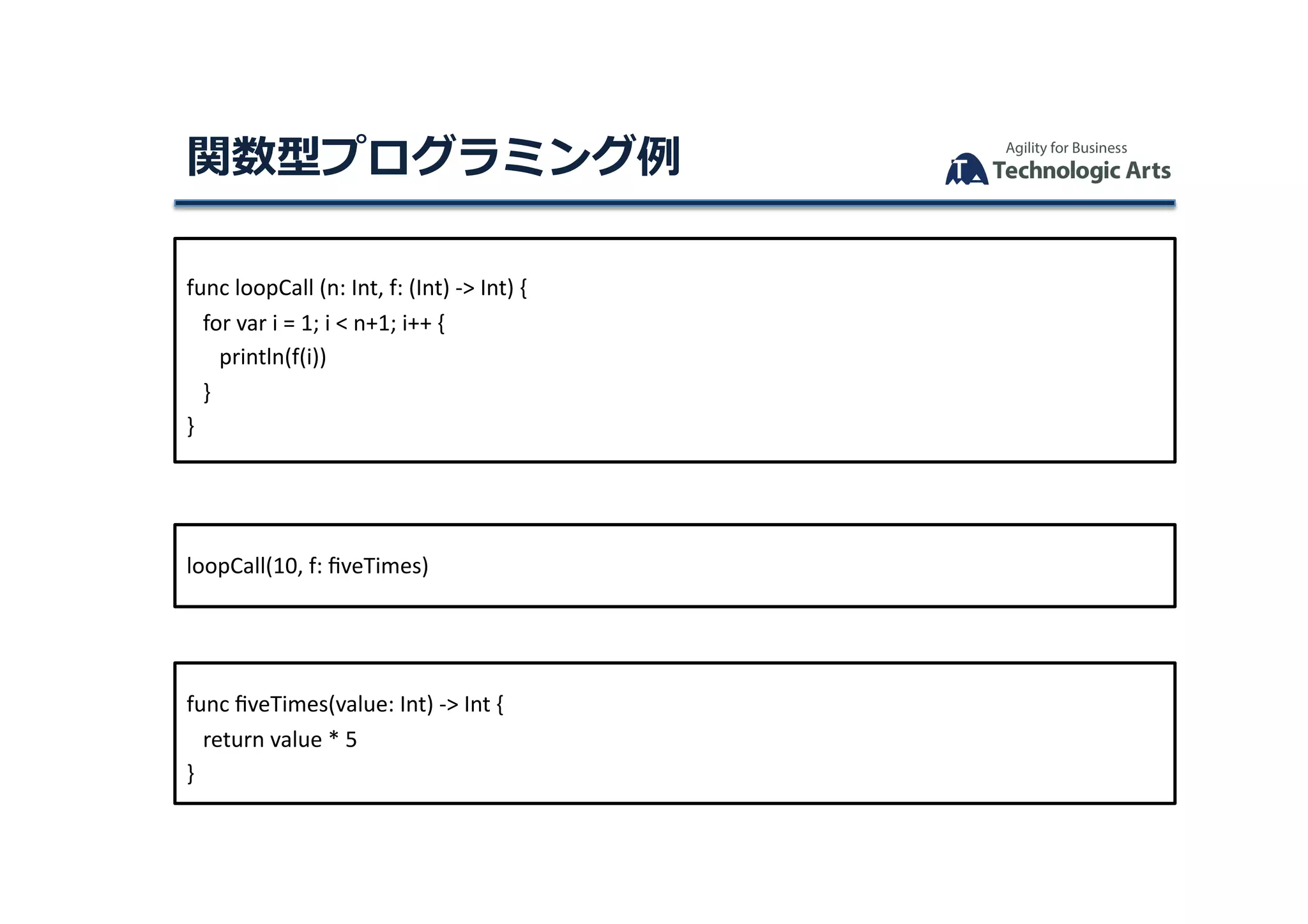 func	loopCall	(n:	Int,	f:	(Int)	->	Int)	{	
			for	var	i	=	1;	i	<	n+1;	i++	{	
						println(f(i))	
			}	
}	
loopCall(10,	f:	ﬁveTimes)	
func	ﬁveTimes(value:	Int)	->	Int	{	
			return	value	*	5	
}	
関数型プログラミング例	
 