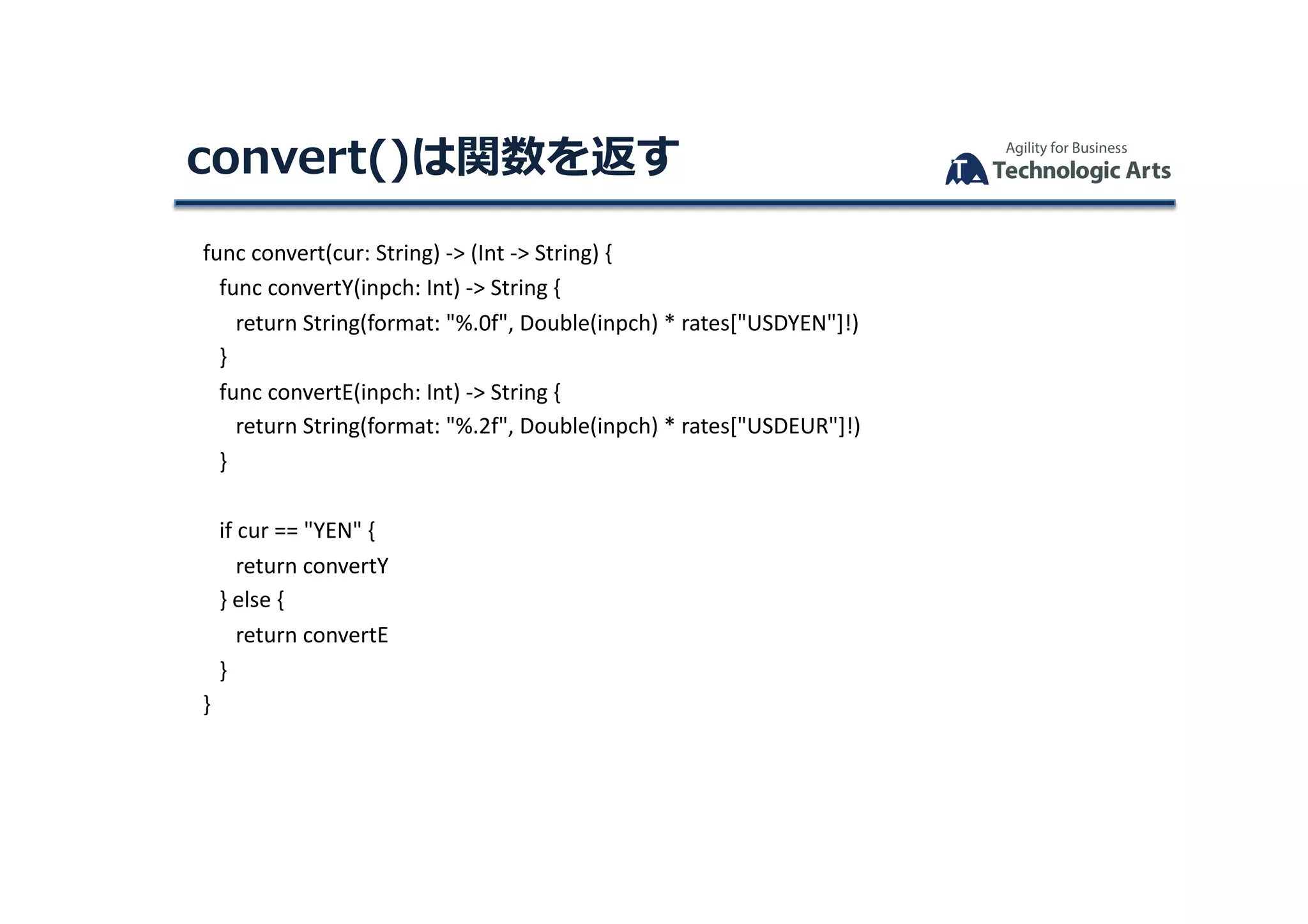 func	convert(cur:	String)	->	(Int	->	String)	{	
						func	convertY(inpch:	Int)	->	String	{	
									return	String(format:	"%.0f",	Double(inpch)	*	rates["USDYEN"]!)	
						}	
						func	convertE(inpch:	Int)	->	String	{	
									return	String(format:	"%.2f",	Double(inpch)	*	rates["USDEUR"]!)	
						}	
						if	cur	==	"YEN"	{	
									return	convertY	
						}	else	{	
									return	convertE	
						}	
			}	
convert()は関数を返す	
 