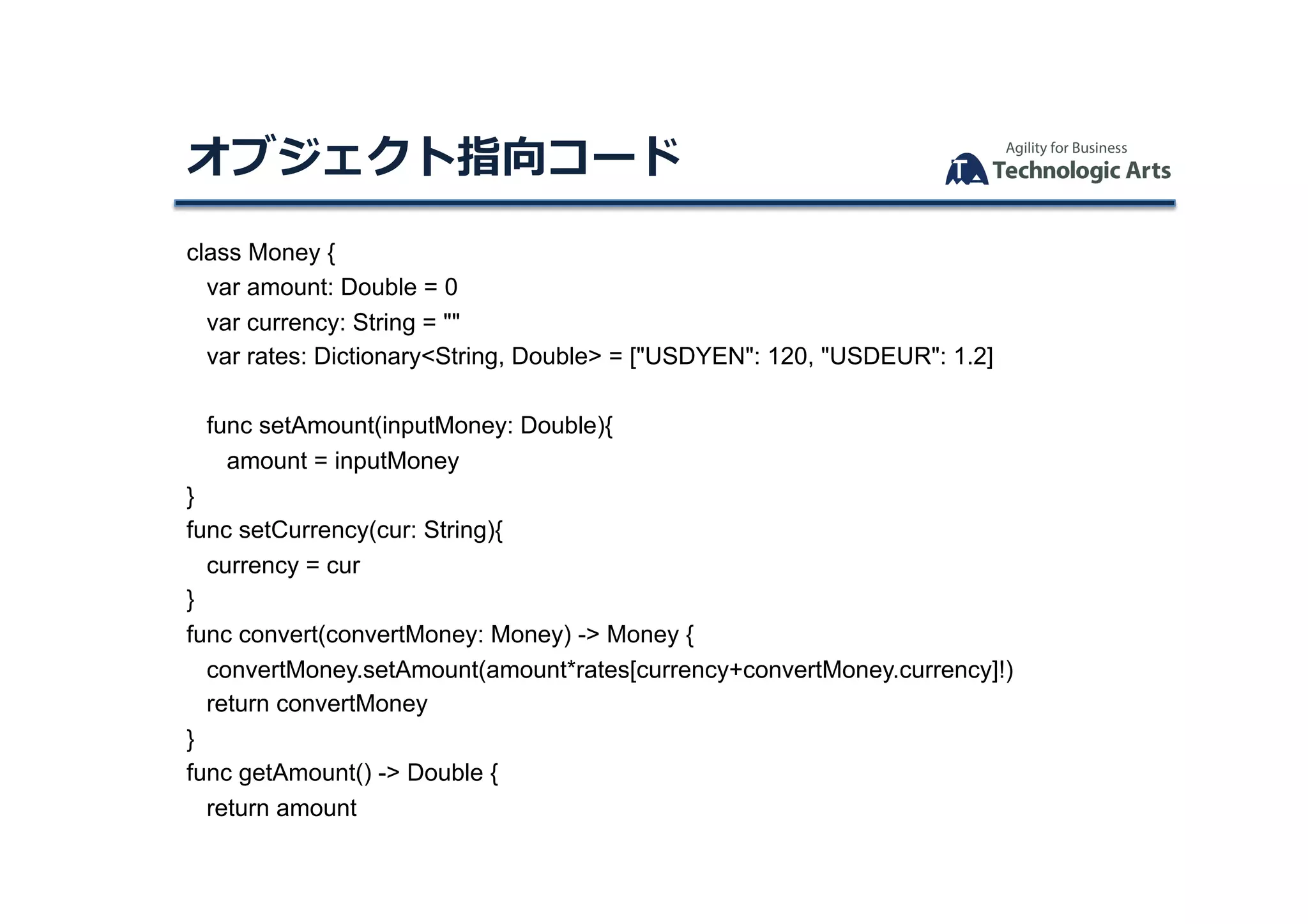 class Money {
var amount: Double = 0
var currency: String = ""
var rates: Dictionary<String, Double> = ["USDYEN": 120, "USDEUR": 1.2]
func setAmount(inputMoney: Double){
amount = inputMoney
}
func setCurrency(cur: String){
currency = cur
}
func convert(convertMoney: Money) -> Money {
convertMoney.setAmount(amount*rates[currency+convertMoney.currency]!)
return convertMoney
}
func getAmount() -> Double {
return amount
オブジェクト指向コード	
 