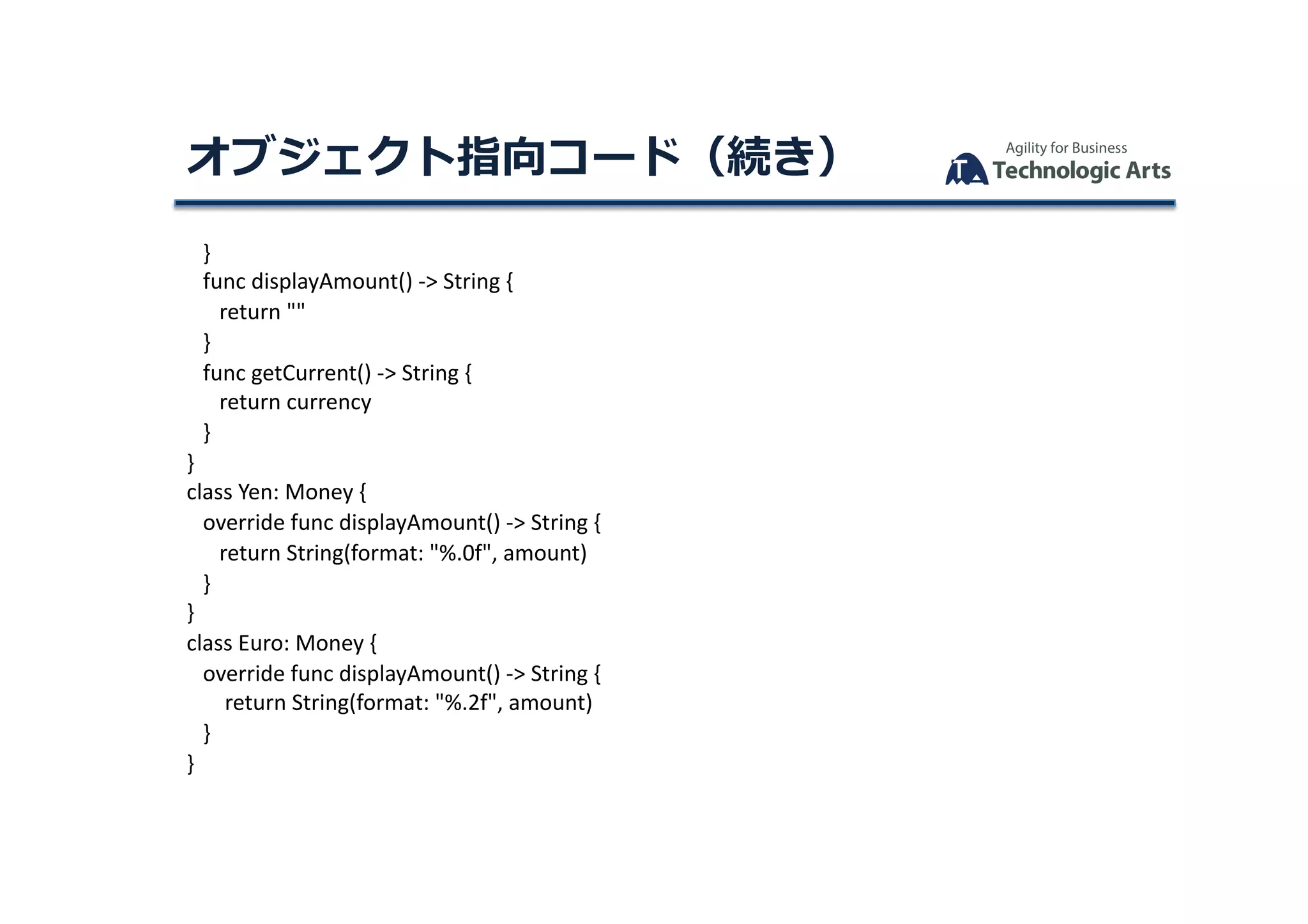 }	
			func	displayAmount()	->	String	{	
						return	""	
			}	
			func	getCurrent()	->	String	{	
						return	currency	
			}	
}	
class	Yen:	Money	{	
			override	func	displayAmount()	->	String	{	
						return	String(format:	"%.0f",	amount)	
			}	
}	
class	Euro:	Money	{	
			override	func	displayAmount()	->	String	{	
							return	String(format:	"%.2f",	amount)	
			}	
}	
オブジェクト指向コード（続き）	
 