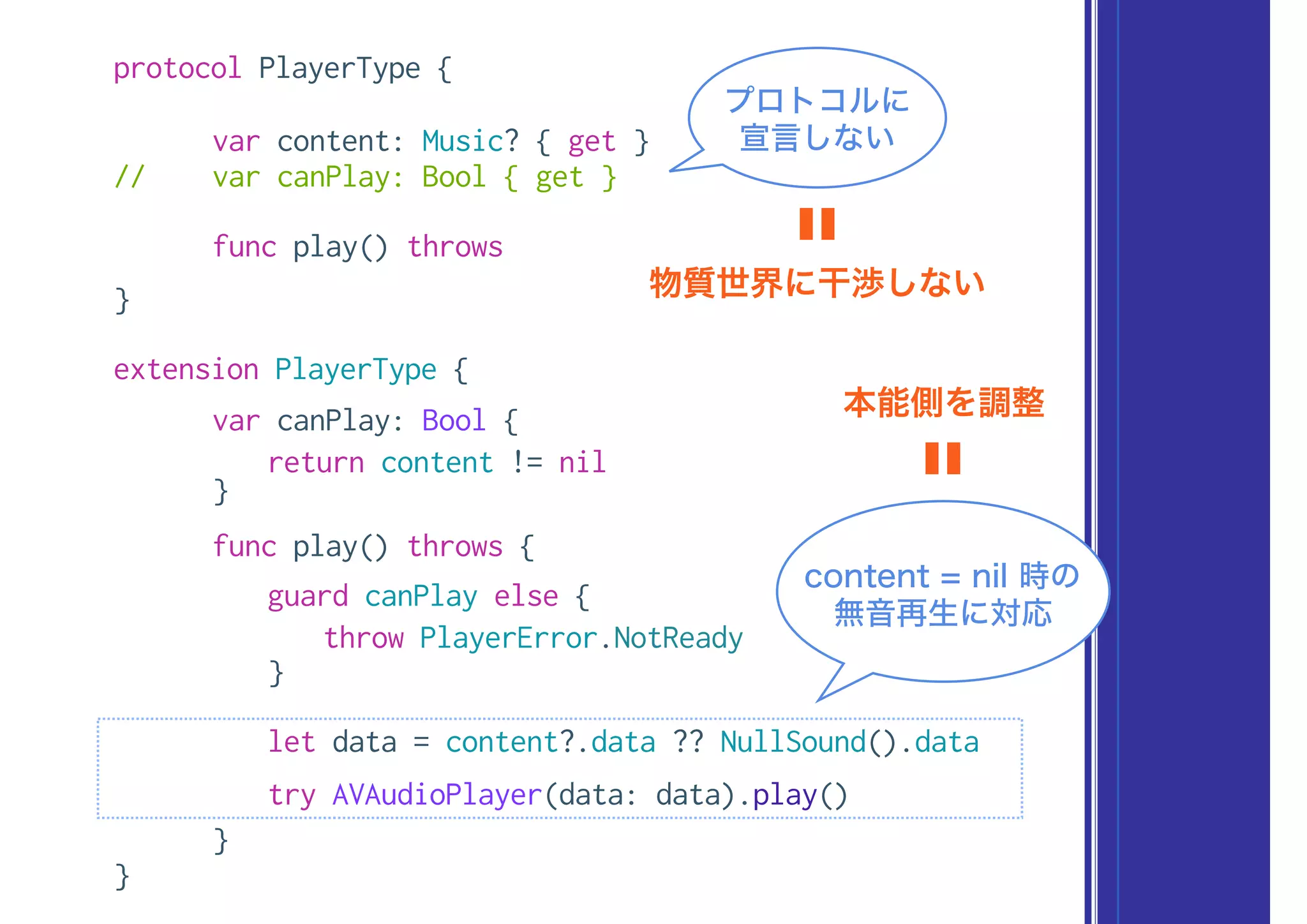 protocol PlayerType {
var content: Music? { get }
// var canPlay: Bool { get }
func play() throws
}
extension PlayerType {
var canPlay: Bool {
return content != nil
}
func play() throws {
guard canPlay else {
throw PlayerError.NotReady
}
let data = content?.data ?? NullSound().data
try AVAudioPlayer(data: data).play()
}
}
content = nil 時の
無音再生に対応
本能側を調整
〓
プロトコルに
宣言しない
物質世界に干渉しない
〓
 