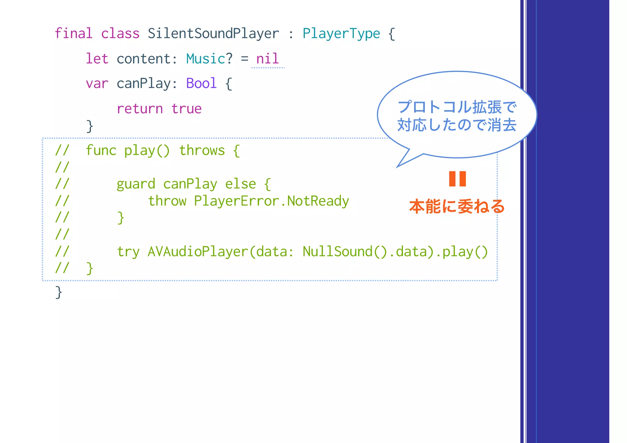 final class SilentSoundPlayer : PlayerType {
let content: Music? = nil
var canPlay: Bool {
return true
}
// func play() throws {
//
// guard canPlay else {
// throw PlayerError.NotReady
// }
//
// try AVAudioPlayer(data: NullSound().data).play()
// }
}
プロトコル拡張で
対応したので消去
本能に委ねる
〓
 