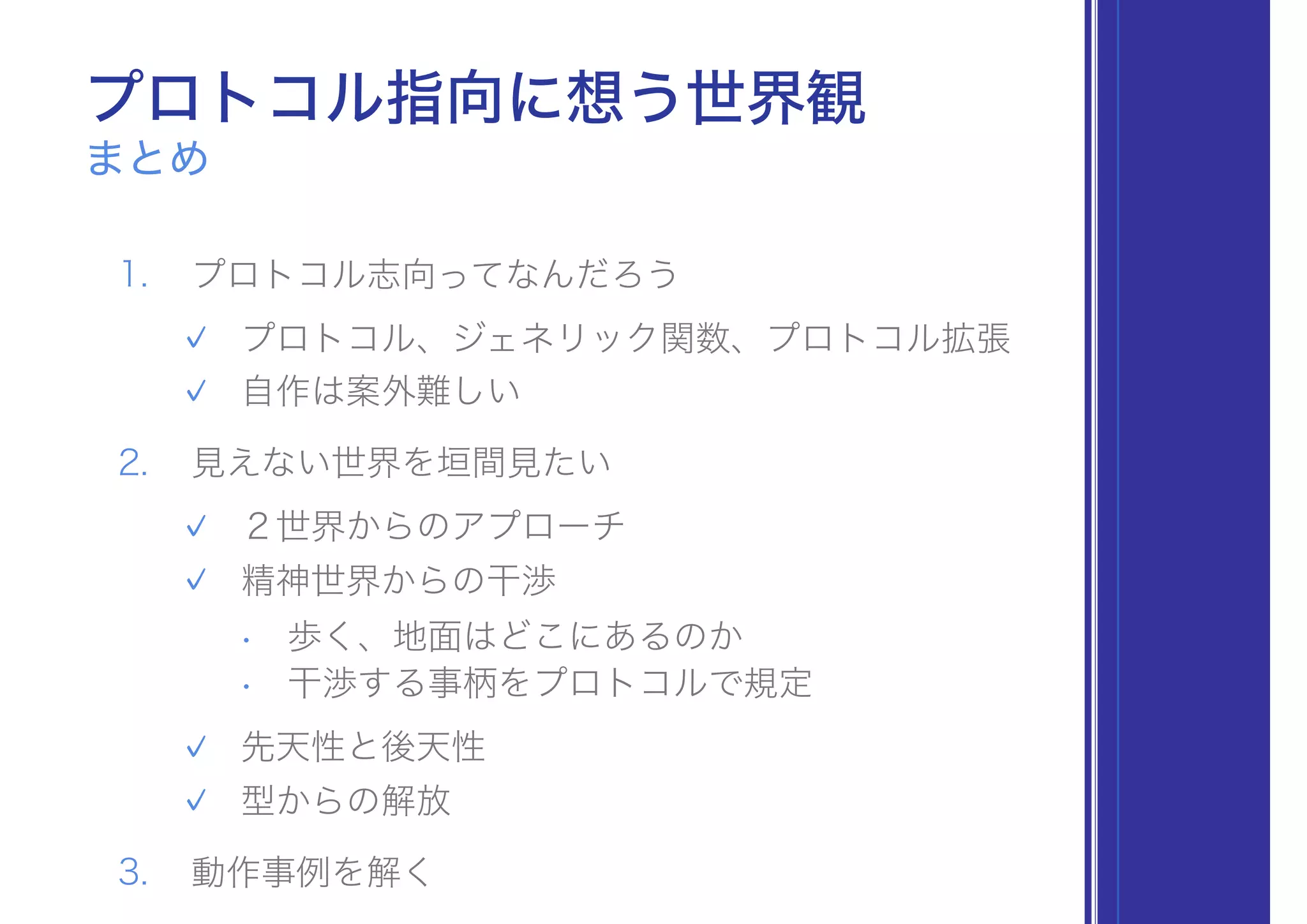 まとめ
プロトコル指向に想う世界観
1. プロトコル志向ってなんだろう
✓ プロトコル、ジェネリック関数、プロトコル拡張
✓ 自作は案外難しい
2. 見えない世界を垣間見たい
✓ ２世界からのアプローチ
✓ 精神世界からの干渉
• 歩く、地面はどこにあるのか
• 干渉する事柄をプロトコルで規定
✓ 先天性と後天性
✓ 型からの解放
3. 動作事例を解く
 