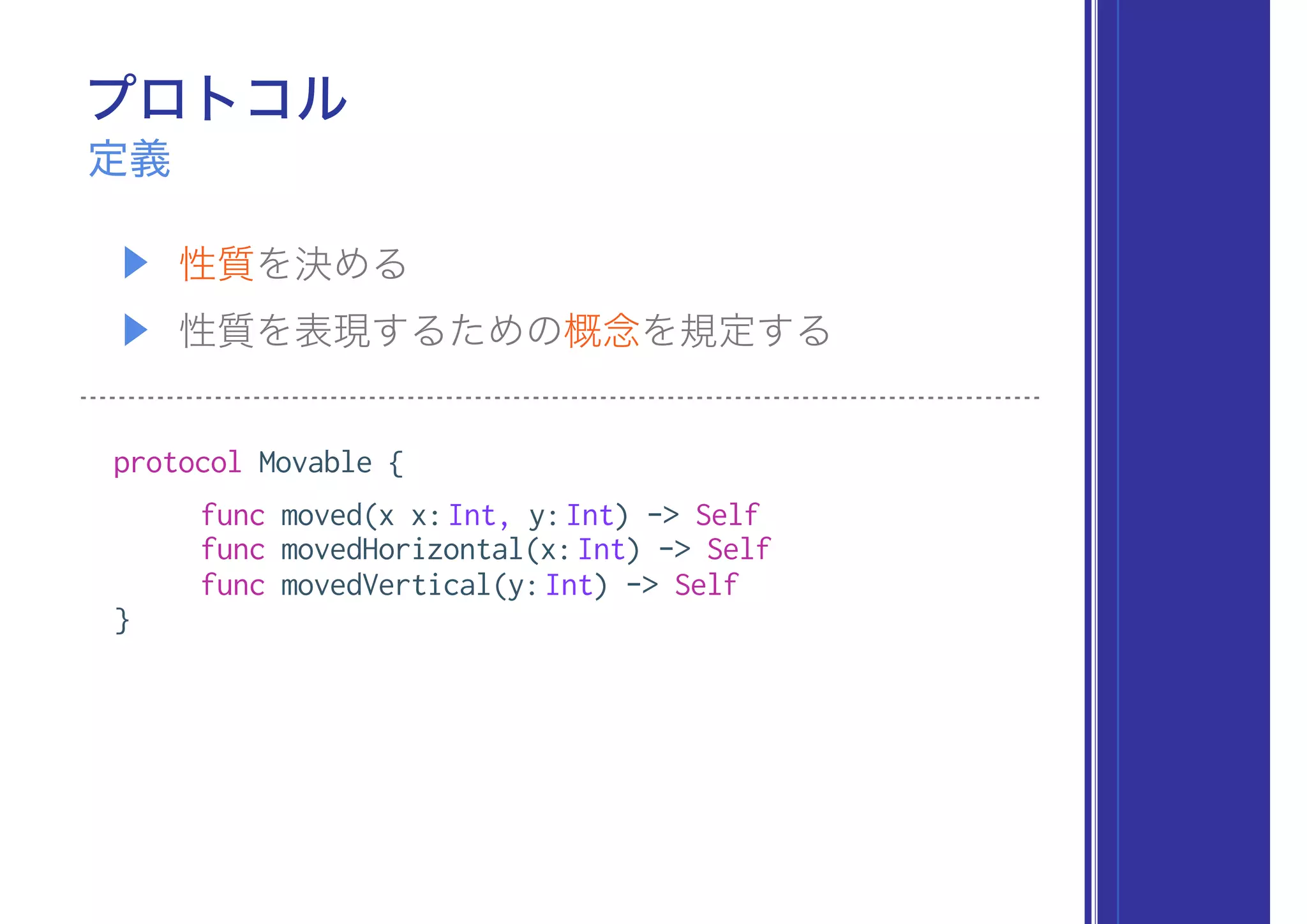 プロトコル
▶ 性質を決める
▶ 性質を表現するための概念を規定する
定義
protocol Movable {
func moved(x x:Int, y:Int) -> Self
func movedHorizontal(x:Int) -> Self
func movedVertical(y:Int) -> Self
}
 