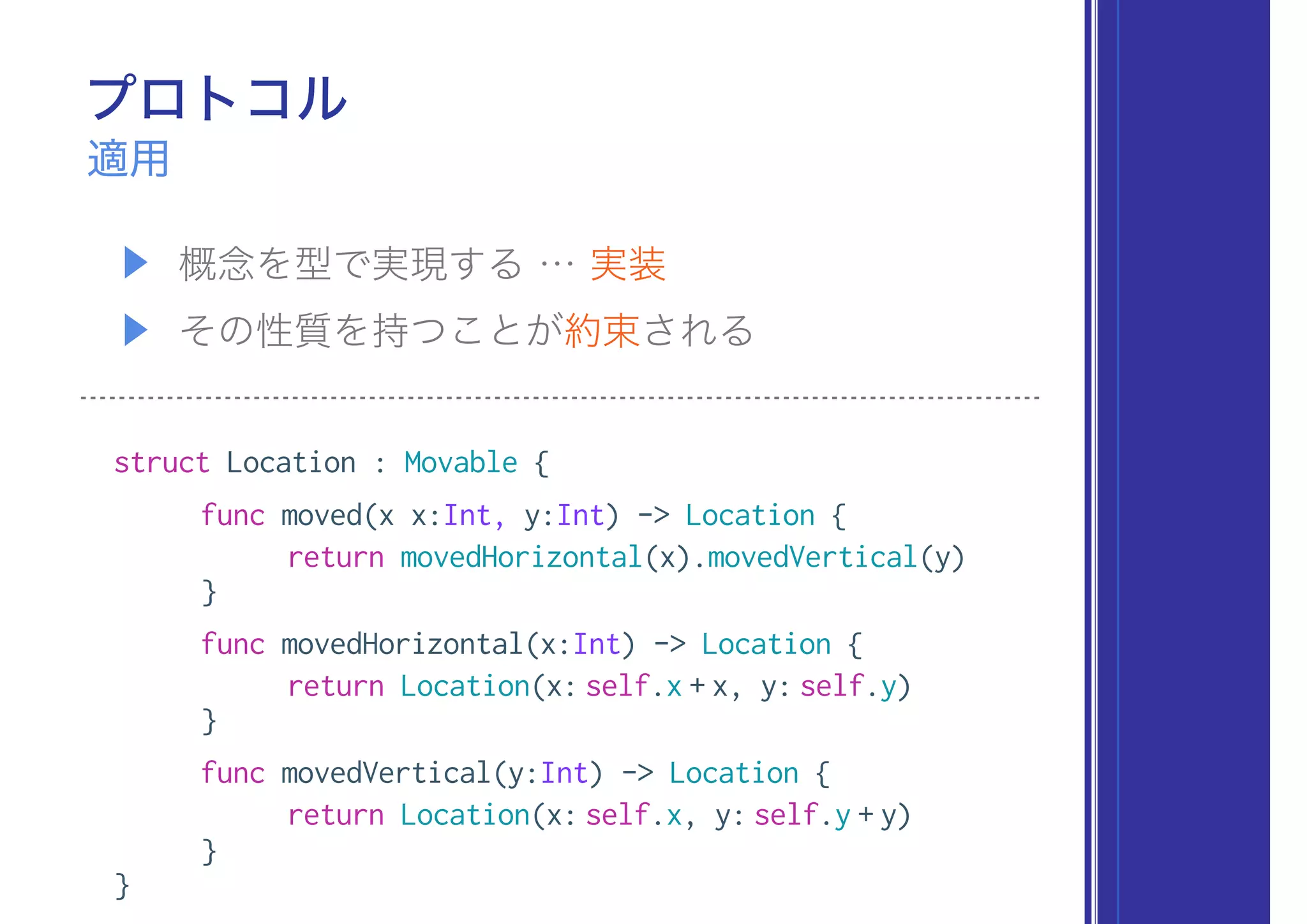 プロトコル
▶ 概念を型で実現する … 実装
▶ その性質を持つことが約束される
適用
struct Location : Movable {
func moved(x x:Int, y:Int) -> Location {
return movedHorizontal(x).movedVertical(y)
}
func movedHorizontal(x:Int) -> Location {
return Location(x: self.x + x, y: self.y)
}
func movedVertical(y:Int) -> Location {
return Location(x: self.x, y: self.y + y)
}
}
 