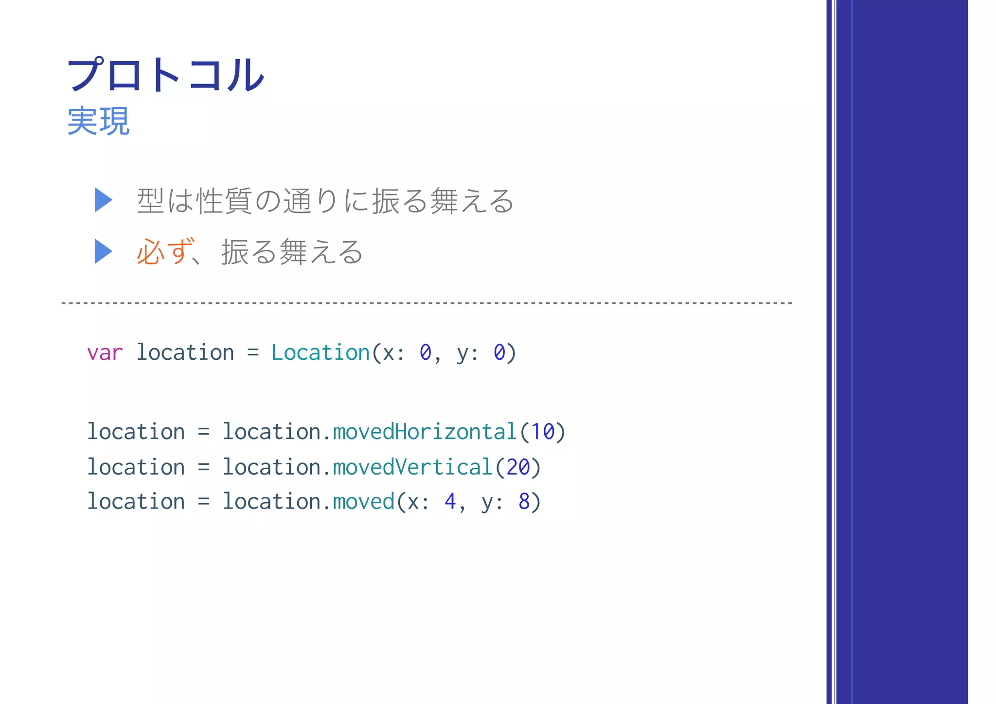 プロトコル
▶ 型は性質の通りに振る舞える
▶ 必ず、振る舞える
実現
var location = Location(x: 0, y: 0)
location = location.movedHorizontal(10)
location = location.movedVertical(20)
location = location.moved(x: 4, y: 8)
 