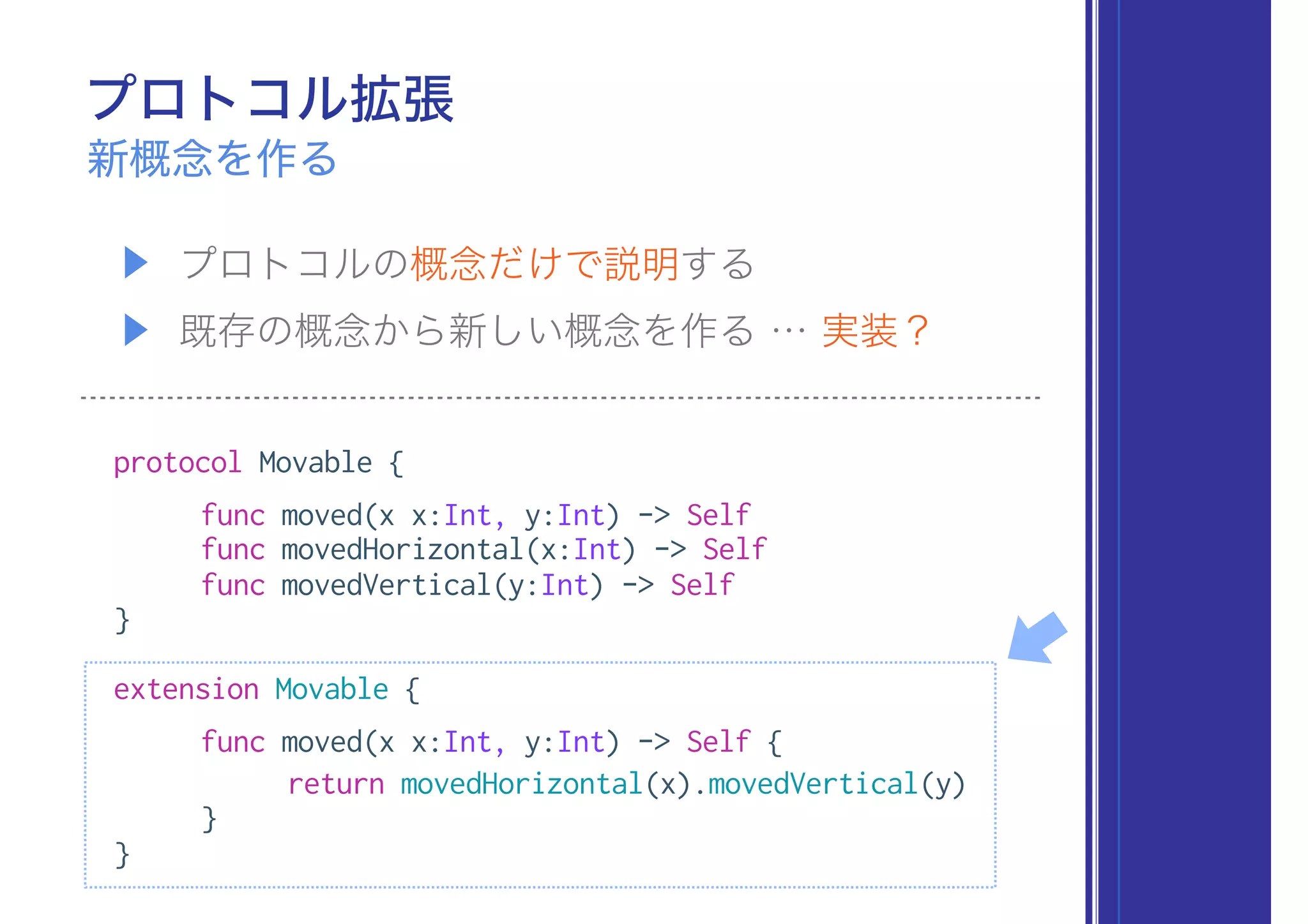 ▶ プロトコルの概念だけで説明する
▶ 既存の概念から新しい概念を作る … 実装？
protocol Movable {
func moved(x x:Int, y:Int) -> Self
func movedHorizontal(x:Int) -> Self
func movedVertical(y:Int) -> Self
}
extension Movable {
func moved(x x:Int, y:Int) -> Self {
return movedHorizontal(x).movedVertical(y)
}
}
プロトコル拡張
新概念を作る
 