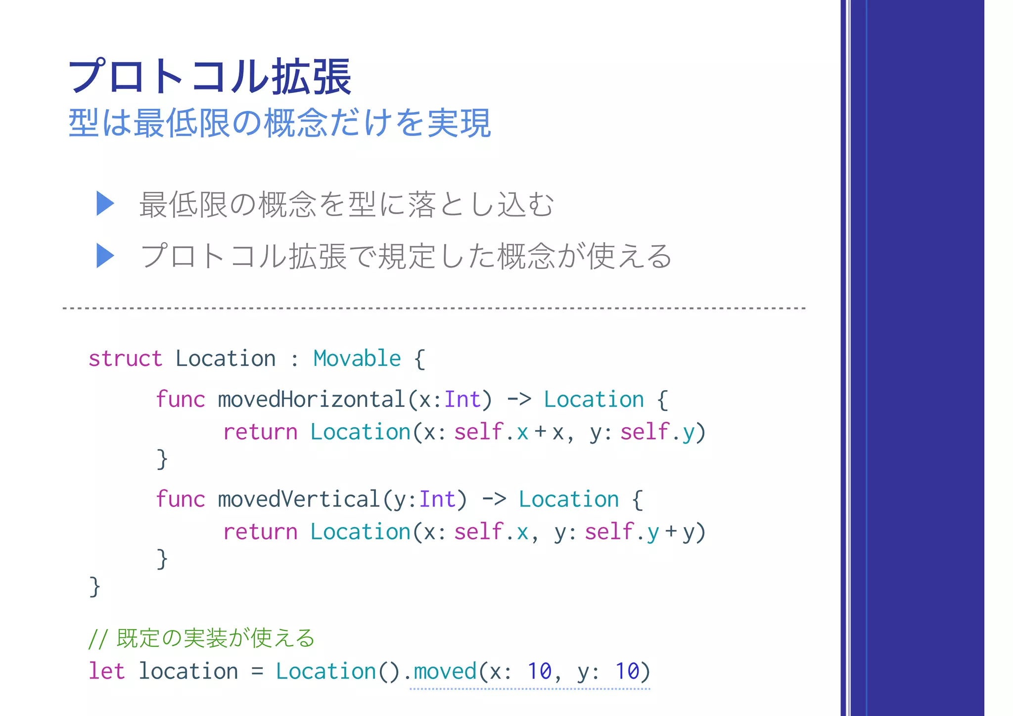 プロトコル拡張
▶ 最低限の概念を型に落とし込む
▶ プロトコル拡張で規定した概念が使える
型は最低限の概念だけを実現
struct Location : Movable {
func movedHorizontal(x:Int) -> Location {
return Location(x: self.x + x, y: self.y)
}
func movedVertical(y:Int) -> Location {
return Location(x: self.x, y: self.y + y)
}
}
// 既定の実装が使える
let location = Location().moved(x: 10, y: 10)
 