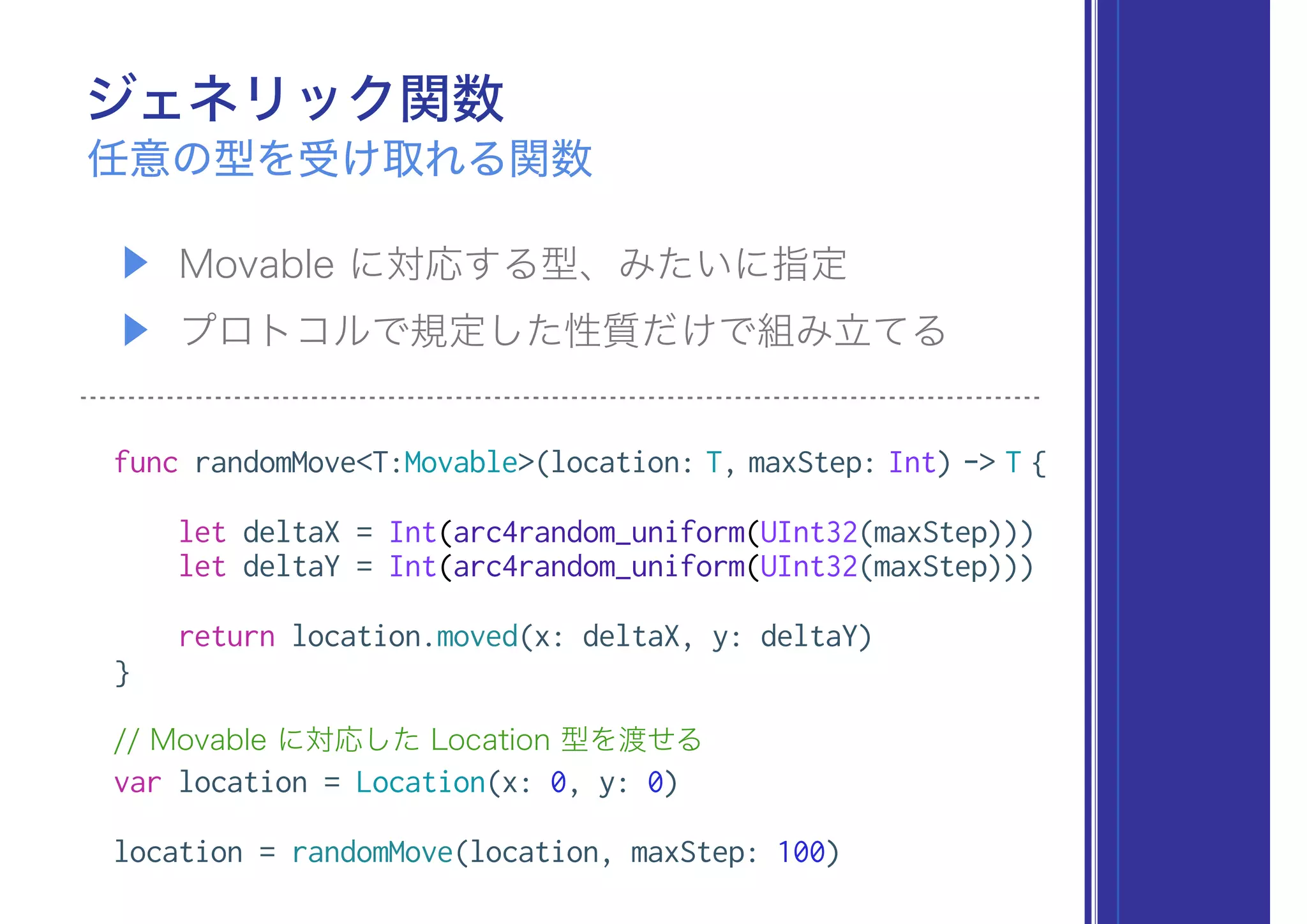 ジェネリック関数
▶ Movable に対応する型、みたいに指定
▶ プロトコルで規定した性質だけで組み立てる
任意の型を受け取れる関数
func randomMove<T:Movable>(location: T, maxStep: Int) -> T {
let deltaX = Int(arc4random_uniform(UInt32(maxStep)))
let deltaY = Int(arc4random_uniform(UInt32(maxStep)))
return location.moved(x: deltaX, y: deltaY)
}
// Movable に対応した Location 型を渡せる
var location = Location(x: 0, y: 0)
location = randomMove(location, maxStep: 100)
 