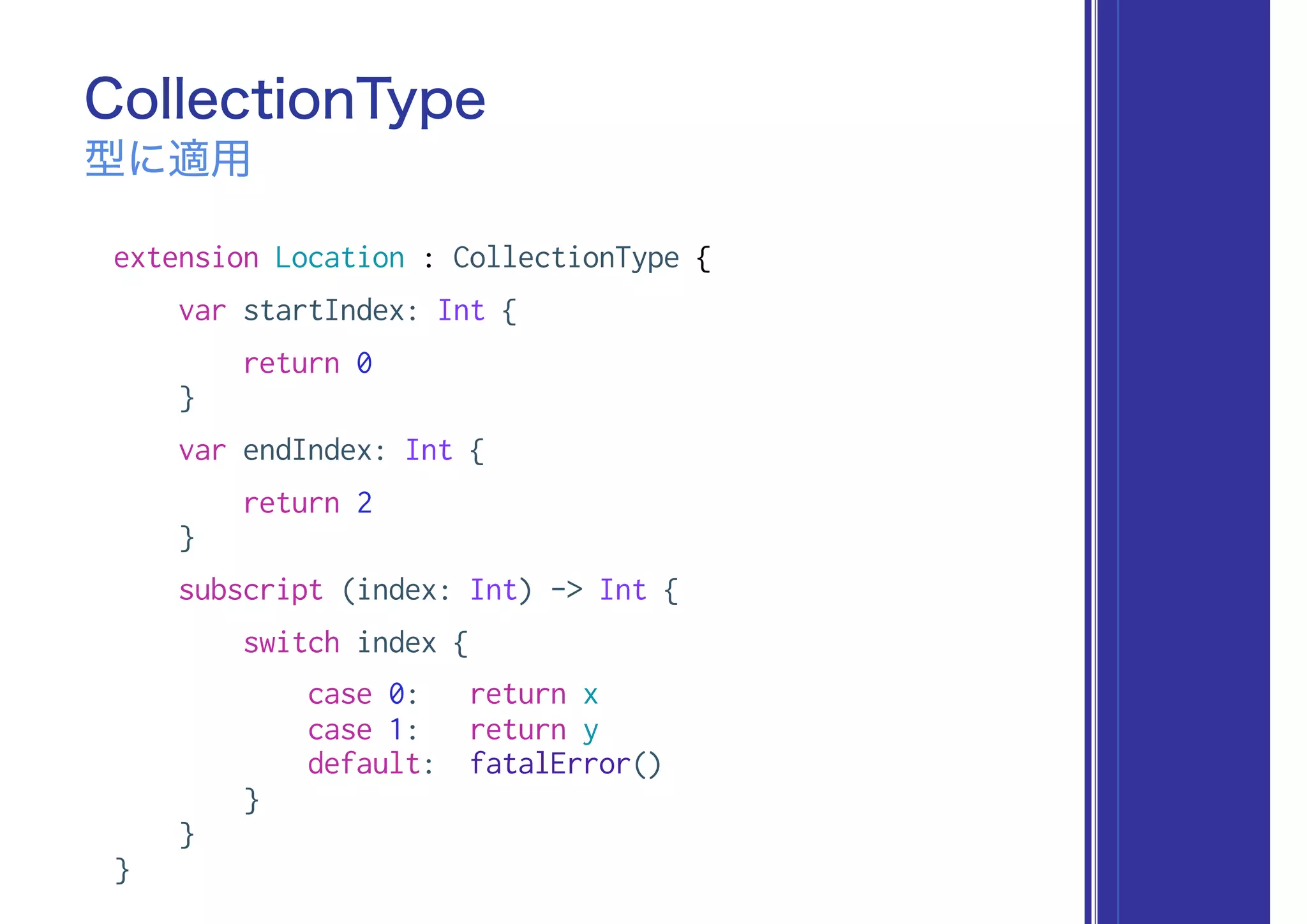 extension Location : CollectionType {
var startIndex: Int {
return 0
}
var endIndex: Int {
return 2
}
subscript (index: Int) -> Int {
switch index {
case 0: return x
case 1: return y
default: fatalError()
}
}
}
CollectionType
型に適用
 