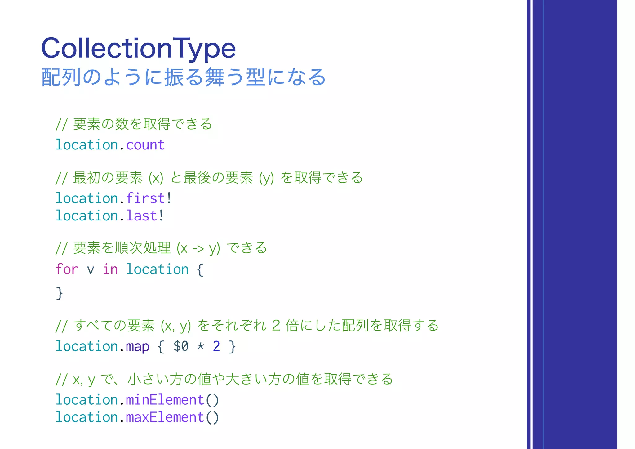 // 要素の数を取得できる
location.count
// 最初の要素 (x) と最後の要素 (y) を取得できる
location.first!
location.last!
// 要素を順次処理 (x -> y) できる
for v in location {
}
// すべての要素 (x, y) をそれぞれ 2 倍にした配列を取得する
location.map { $0 * 2 }
// x, y で、小さい方の値や大きい方の値を取得できる
location.minElement()
location.maxElement()
CollectionType
配列のように振る舞う型になる
 
