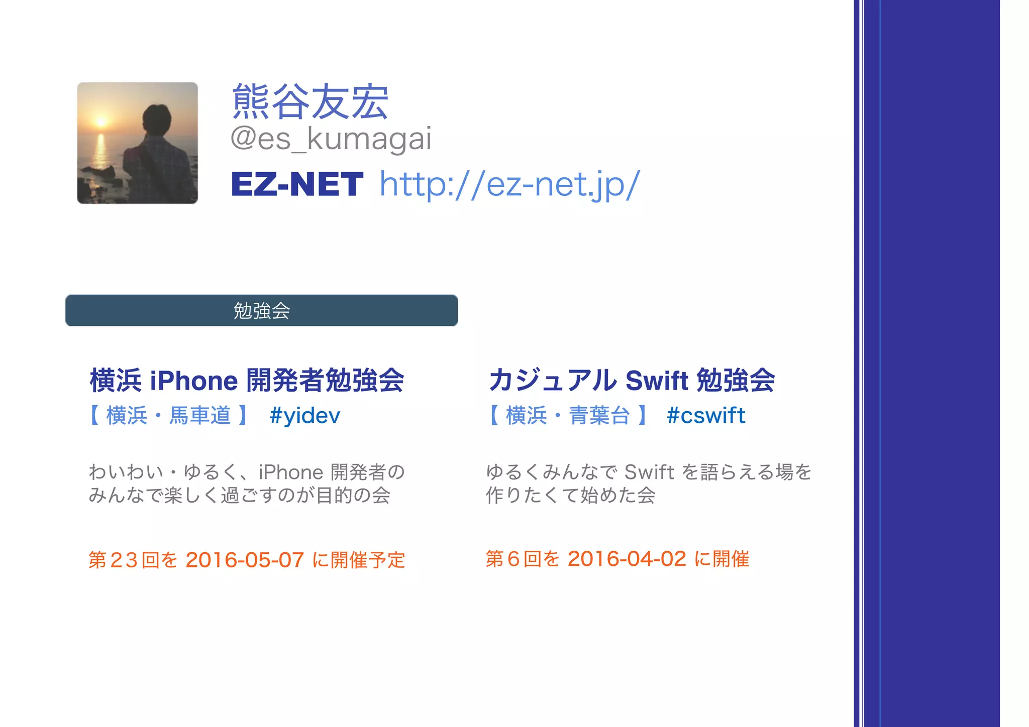 熊谷友宏
横浜 iPhone 開発者勉強会
#yidev
わいわい・ゆるく、iPhone 開発者の 
みんなで楽しく過ごすのが目的の会
【 横浜・馬車道 】
カジュアル Swift 勉強会
#cswift
ゆるくみんなで Swift を語らえる場を 
作りたくて始めた会
【 横浜・青葉台 】
第２３回を 2016-05-07 に開催予定 第６回を 2016-04-02 に開催
@es_kumagai
EZ-NET http://ez-net.jp/
勉強会
 