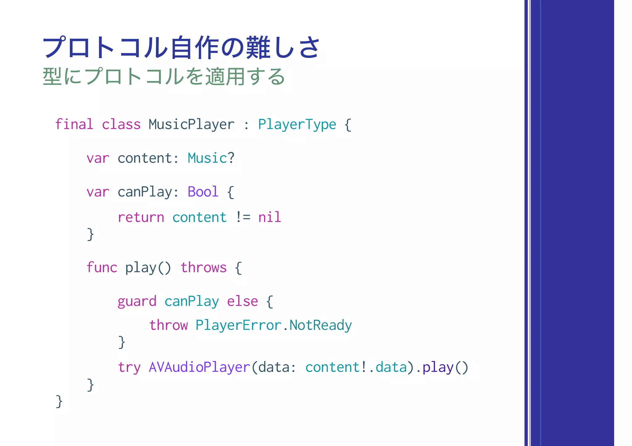 final class MusicPlayer : PlayerType {
var content: Music?
var canPlay: Bool {
return content != nil
}
func play() throws {
guard canPlay else {
throw PlayerError.NotReady
}
try AVAudioPlayer(data: content!.data).play()
}
}
プロトコル自作の難しさ
型にプロトコルを適用する
 