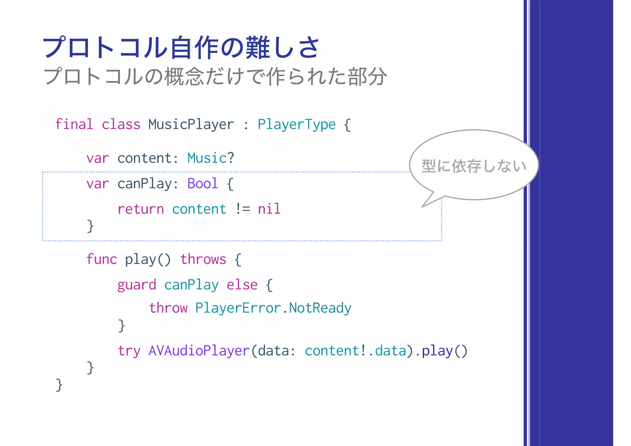 final class MusicPlayer : PlayerType {
var content: Music?
var canPlay: Bool {
return content != nil
}
func play() throws {
guard canPlay else {
throw PlayerError.NotReady
}
try AVAudioPlayer(data: content!.data).play()
}
}
プロトコル自作の難しさ
プロトコルの概念だけで作られた部分
型に依存しない
 