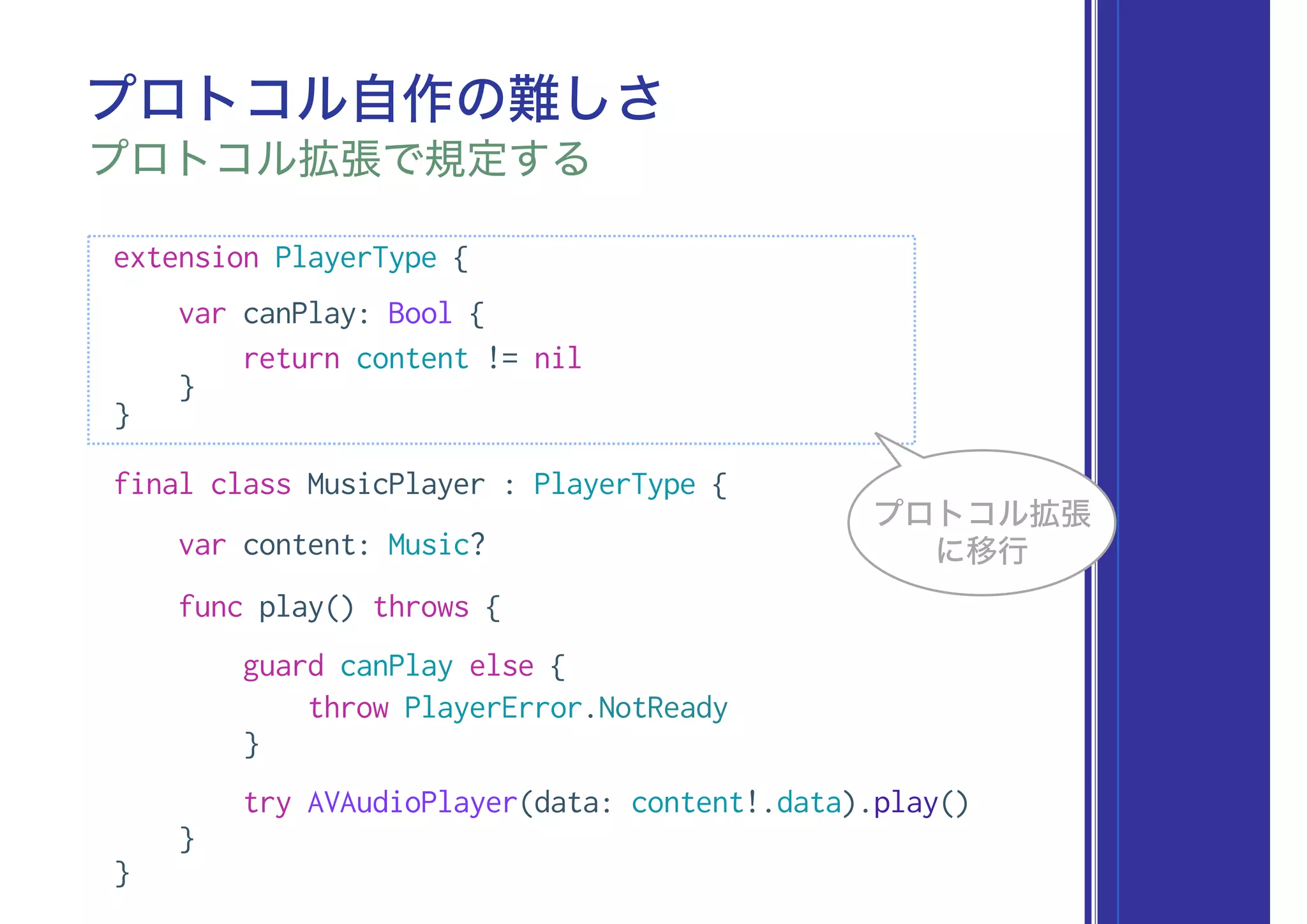 extension PlayerType {
var canPlay: Bool {
return content != nil
}
}
final class MusicPlayer : PlayerType {
var content: Music?
func play() throws {
guard canPlay else {
throw PlayerError.NotReady
}
try AVAudioPlayer(data: content!.data).play()
}
}
プロトコル自作の難しさ
プロトコル拡張で規定する
プロトコル拡張
に移行
 