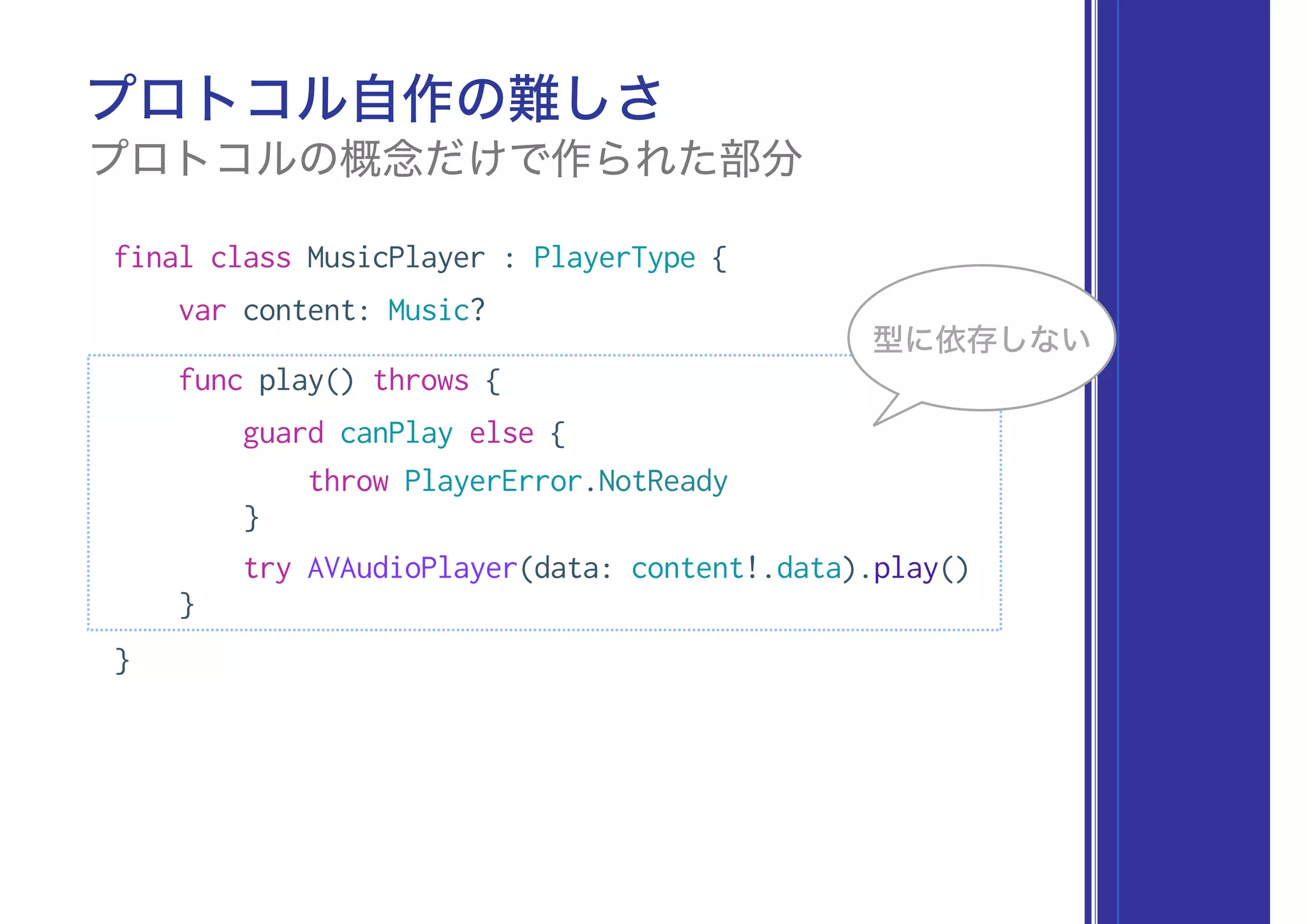 final class MusicPlayer : PlayerType {
var content: Music?
func play() throws {
guard canPlay else {
throw PlayerError.NotReady
}
try AVAudioPlayer(data: content!.data).play()
}
}
プロトコル自作の難しさ
プロトコルの概念だけで作られた部分
型に依存しない
 