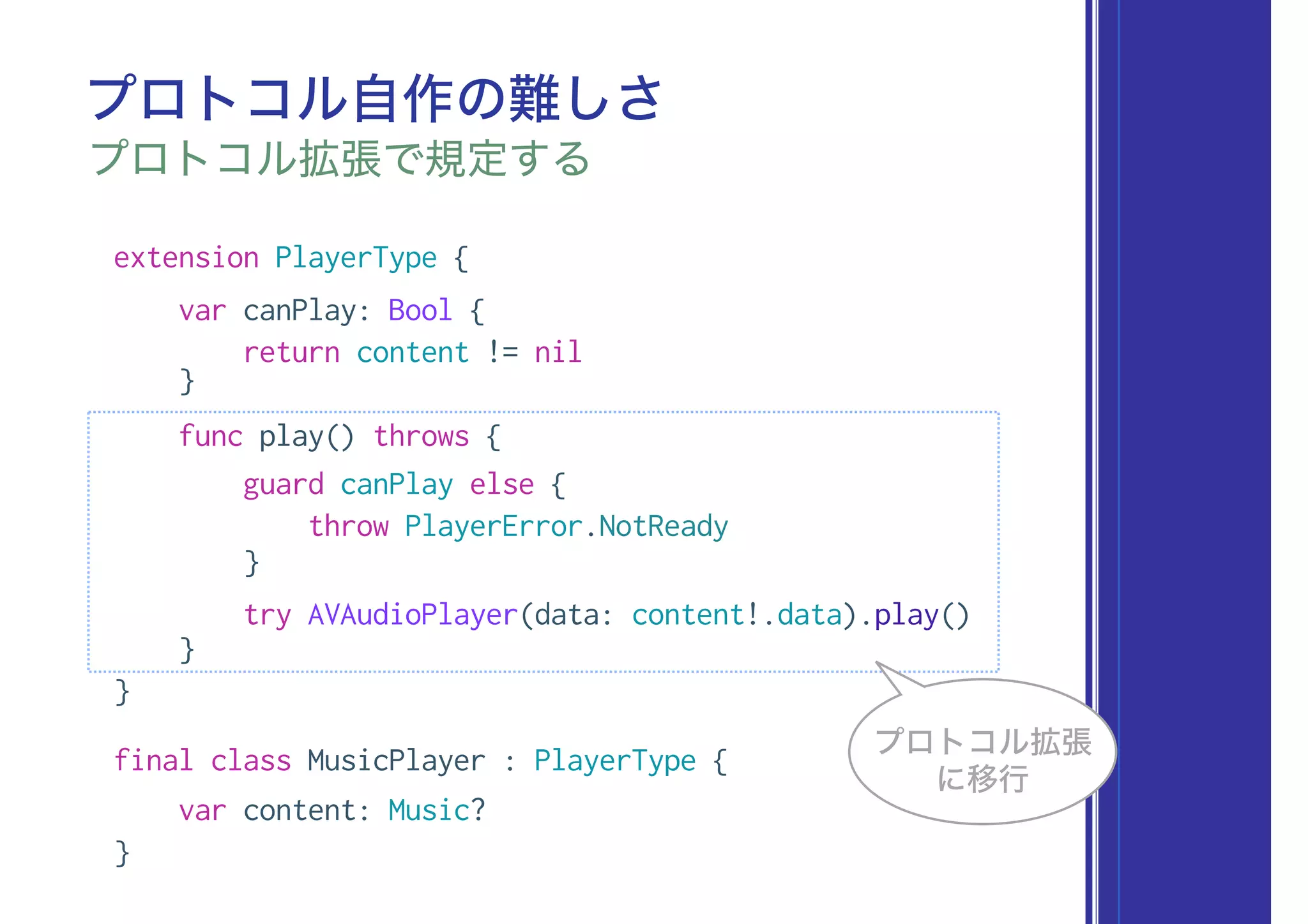 extension PlayerType {
var canPlay: Bool {
return content != nil
}
func play() throws {
guard canPlay else {
throw PlayerError.NotReady
}
try AVAudioPlayer(data: content!.data).play()
}
}
final class MusicPlayer : PlayerType {
var content: Music?
}
プロトコル自作の難しさ
プロトコル拡張で規定する
プロトコル拡張
に移行
 