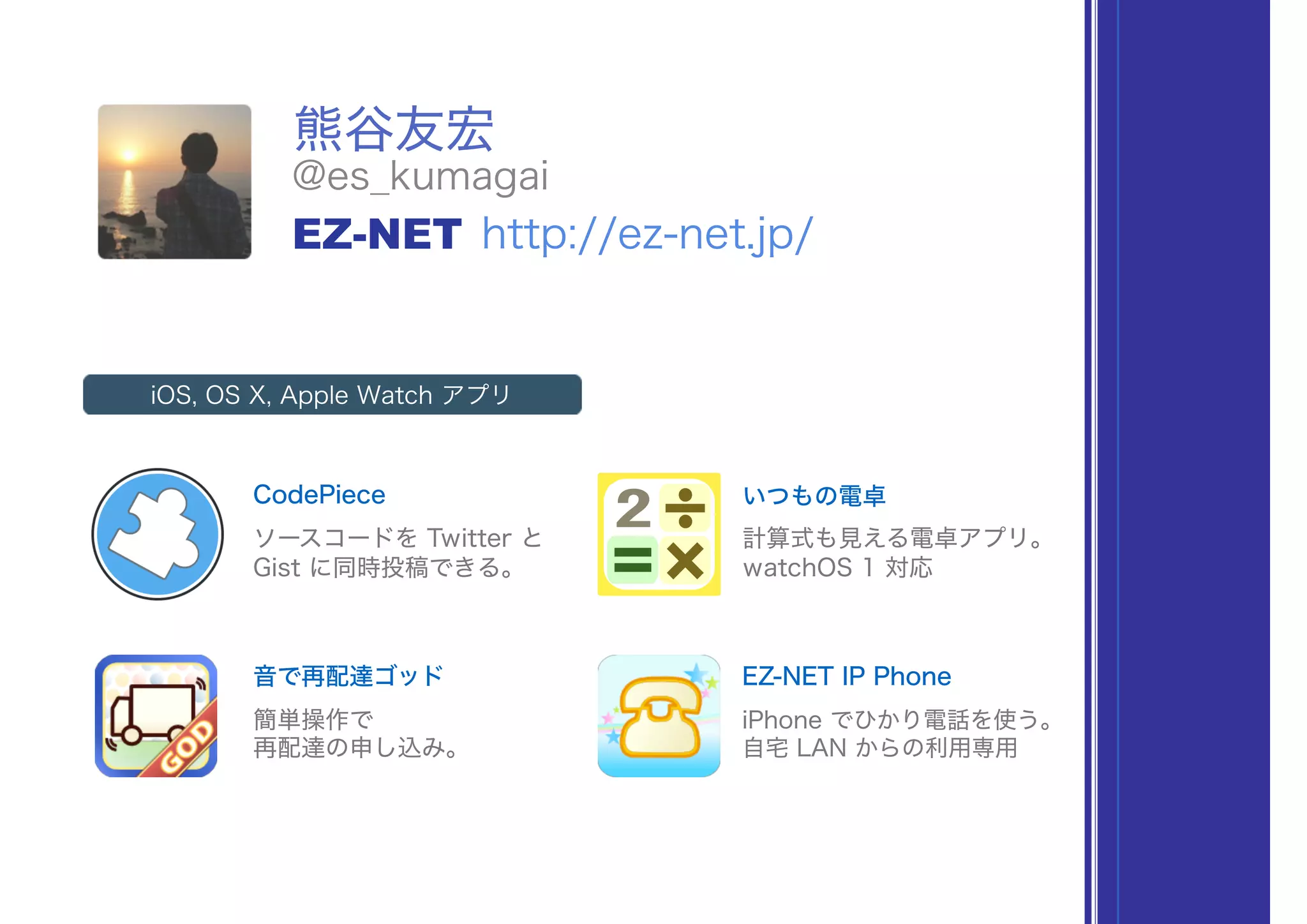 熊谷友宏
@es_kumagai
EZ-NET http://ez-net.jp/
CodePiece
iOS, OS X, Apple Watch アプリ
ソースコードを Twitter と
Gist に同時投稿できる。
いつもの電卓
計算式も見える電卓アプリ。
watchOS 1 対応
音で再配達ゴッド
簡単操作で
再配達の申し込み。
EZ-NET IP Phone
iPhone でひかり電話を使う。
自宅 LAN からの利用専用
 