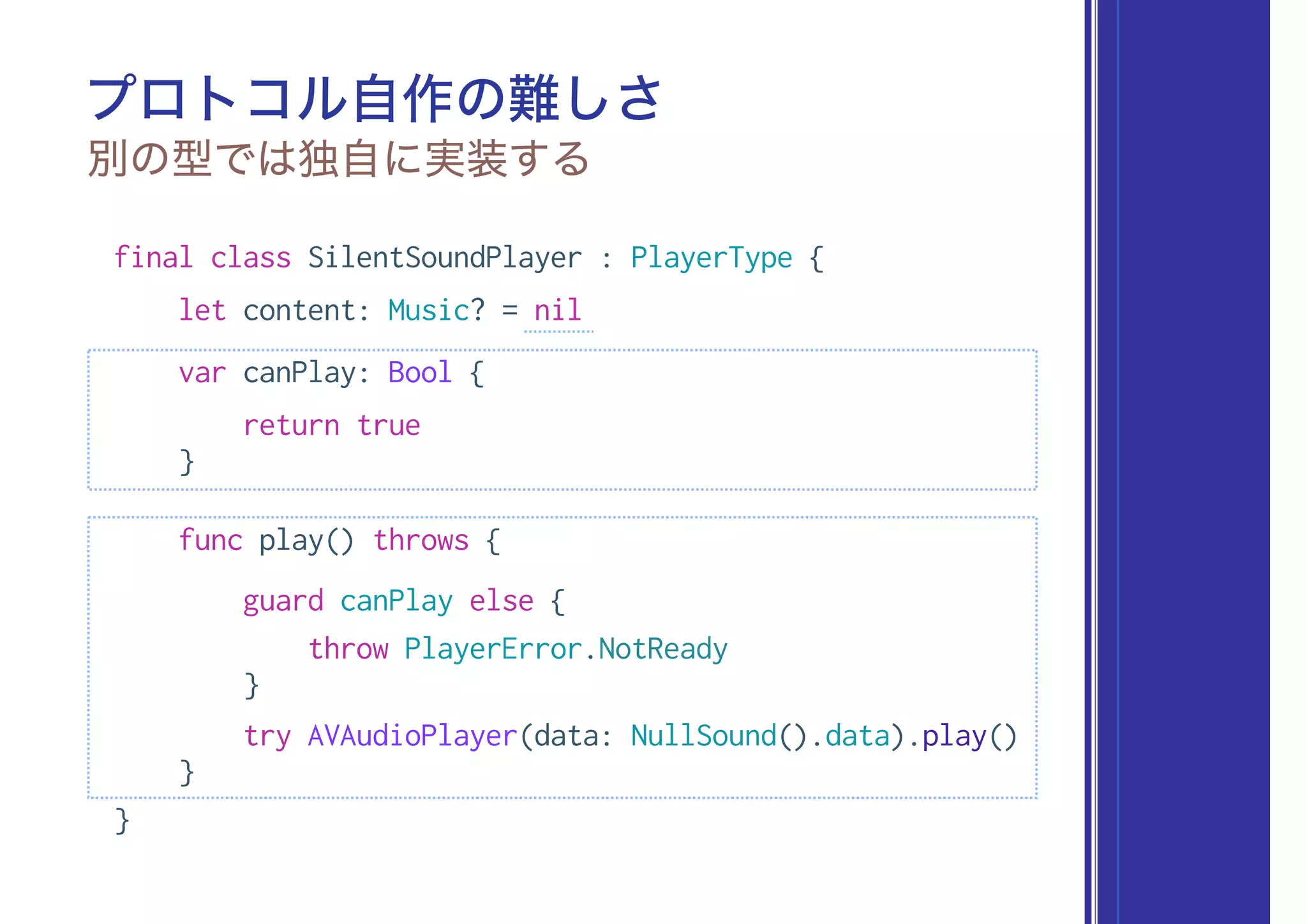 プロトコル自作の難しさ
別の型では独自に実装する
final class SilentSoundPlayer : PlayerType {
let content: Music? = nil
var canPlay: Bool {
return true
}
func play() throws {
guard canPlay else {
throw PlayerError.NotReady
}
try AVAudioPlayer(data: NullSound().data).play()
}
}
 