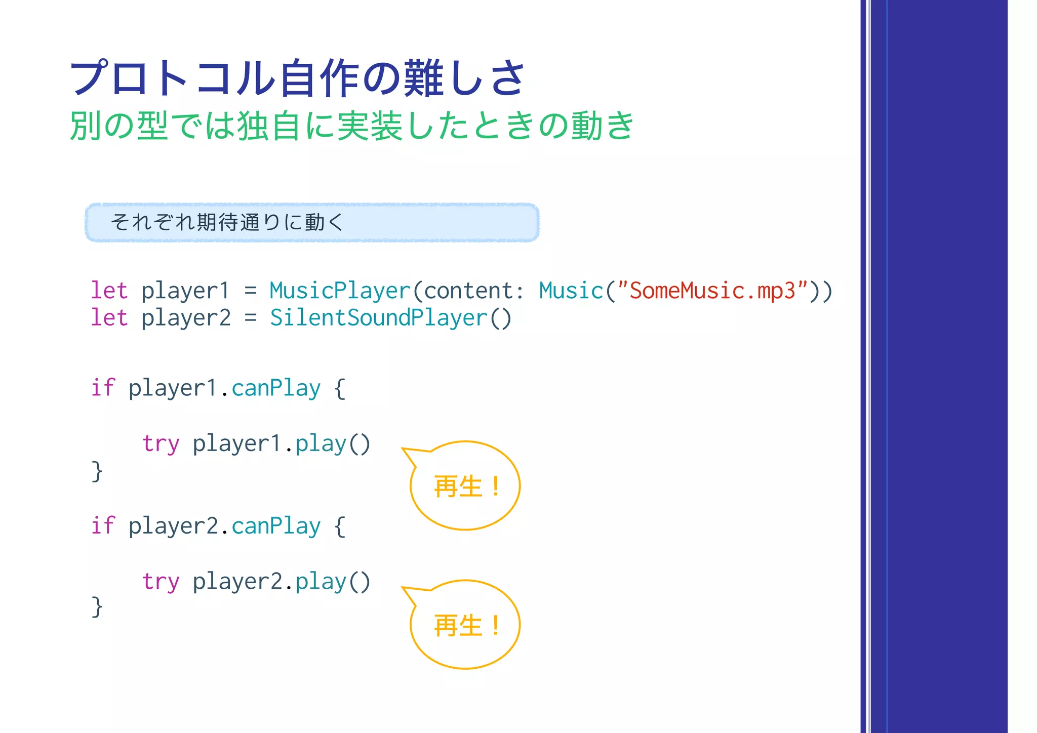 let player1 = MusicPlayer(content: Music("SomeMusic.mp3"))
let player2 = SilentSoundPlayer()
if player1.canPlay {
try player1.play()
}
if player2.canPlay {
try player2.play()
}
プロトコル自作の難しさ
別の型では独自に実装したときの動き
それぞれ期待通りに動く
再生 !
再生 !
 