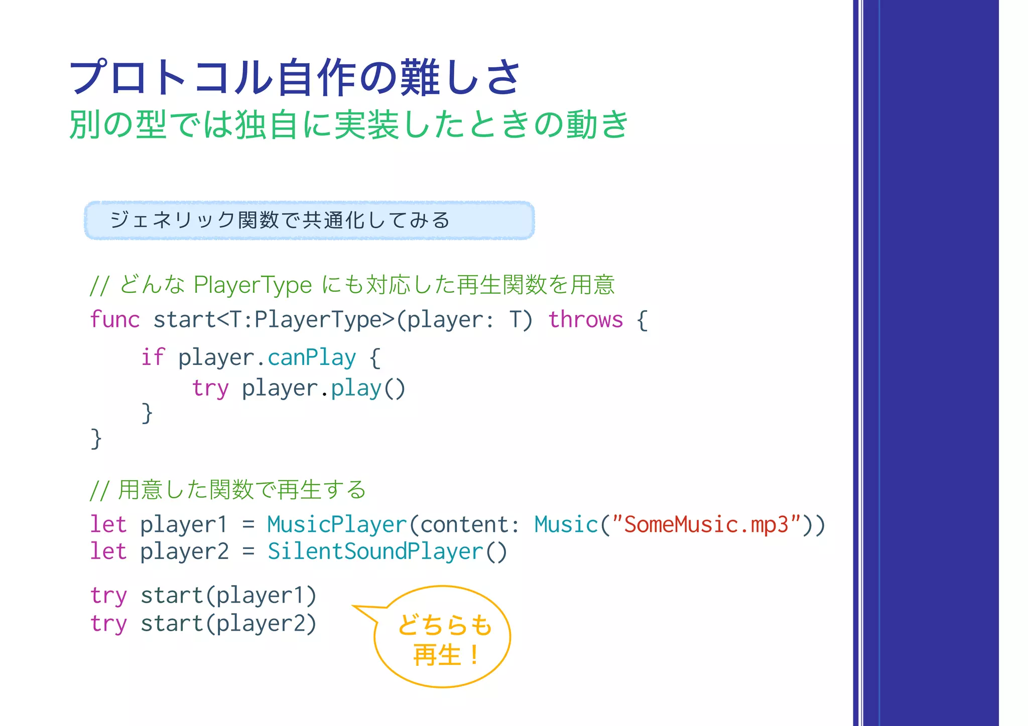 // どんな PlayerType にも対応した再生関数を用意
func start<T:PlayerType>(player: T) throws {
if player.canPlay {
try player.play()
}
}
// 用意した関数で再生する
let player1 = MusicPlayer(content: Music("SomeMusic.mp3"))
let player2 = SilentSoundPlayer()
try start(player1)
try start(player2)
プロトコル自作の難しさ
別の型では独自に実装したときの動き
ジェネリック関数で共通化してみる
どちらも
再生 !
 