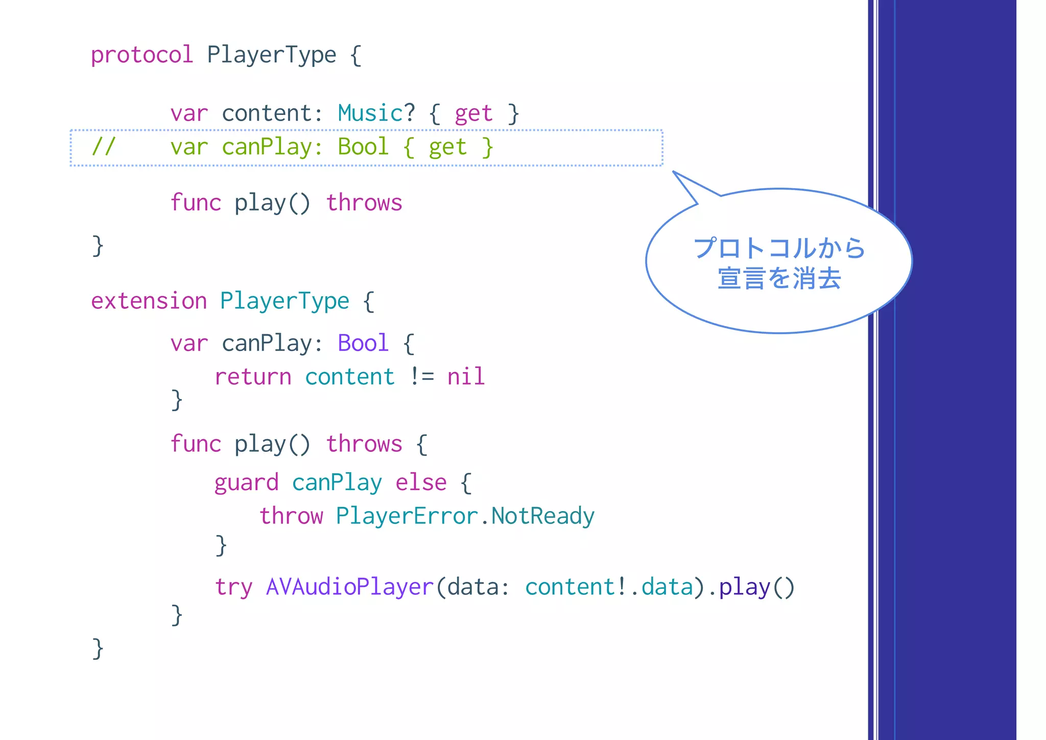 protocol PlayerType {
var content: Music? { get }
// var canPlay: Bool { get }
func play() throws
}
extension PlayerType {
var canPlay: Bool {
return content != nil
}
func play() throws {
guard canPlay else {
throw PlayerError.NotReady
}
try AVAudioPlayer(data: content!.data).play()
}
}
プロトコルから
宣言を消去
 