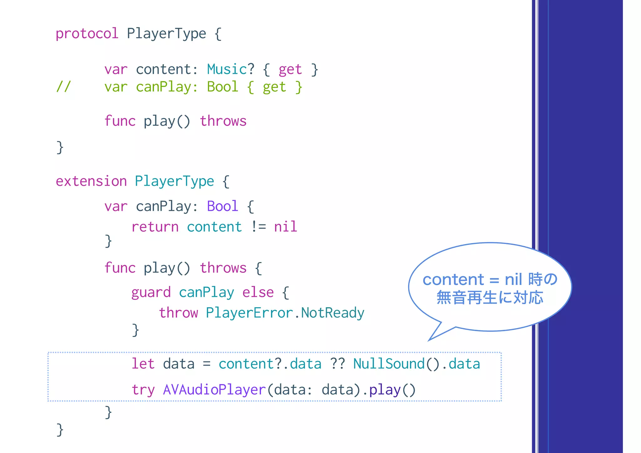 protocol PlayerType {
var content: Music? { get }
// var canPlay: Bool { get }
func play() throws
}
extension PlayerType {
var canPlay: Bool {
return content != nil
}
func play() throws {
guard canPlay else {
throw PlayerError.NotReady
}
let data = content?.data ?? NullSound().data
try AVAudioPlayer(data: data).play()
}
}
content = nil 時の
無音再生に対応
 