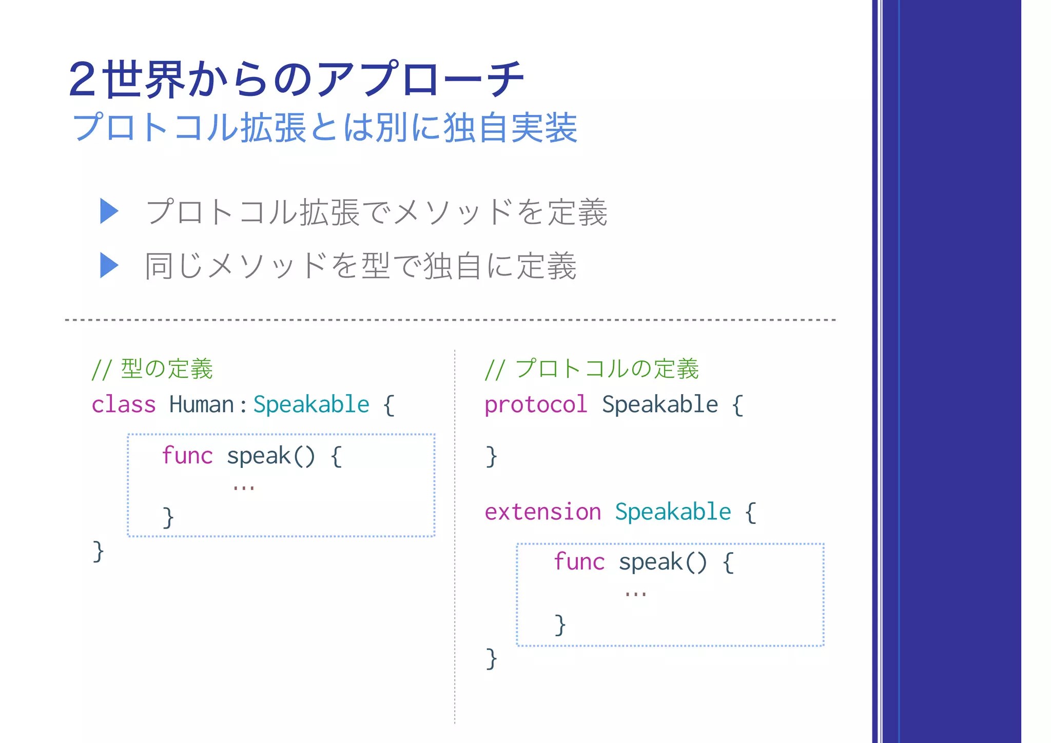 2世界からのアプローチ
プロトコル拡張とは別に独自実装
▶ プロトコル拡張でメソッドを定義
▶ 同じメソッドを型で独自に定義
// 型の定義
class Human:Speakable {
func speak() {
…
}
}
// プロトコルの定義
protocol Speakable {
}
extension Speakable {
func speak() {
…
}
}
 