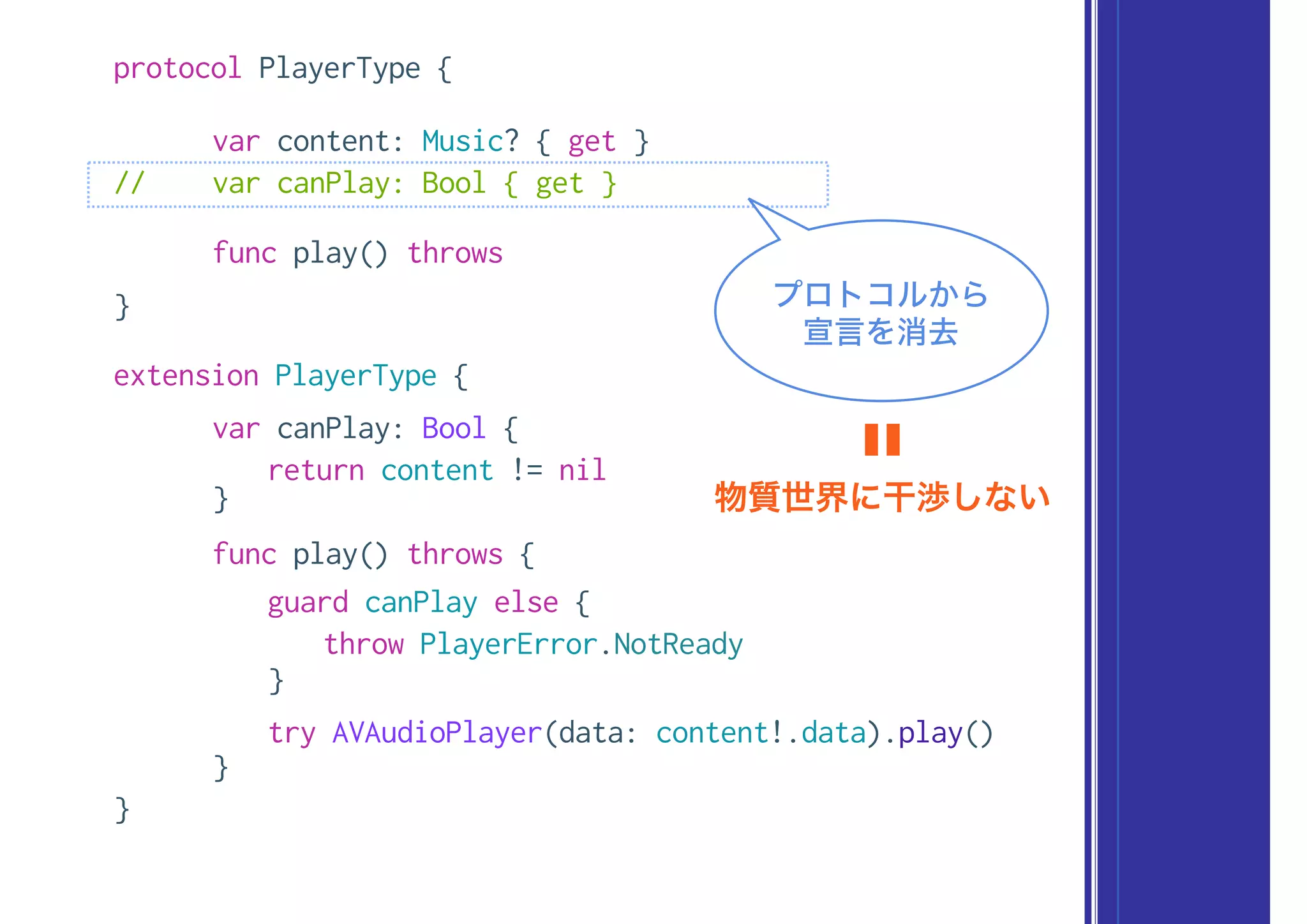 protocol PlayerType {
var content: Music? { get }
// var canPlay: Bool { get }
func play() throws
}
extension PlayerType {
var canPlay: Bool {
return content != nil
}
func play() throws {
guard canPlay else {
throw PlayerError.NotReady
}
try AVAudioPlayer(data: content!.data).play()
}
}
プロトコルから
宣言を消去
物質世界に干渉しない
〓
 