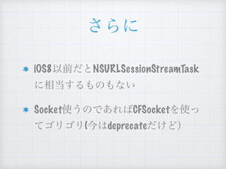 さらに
iOS8以前だと
NSURLSessionStreamTaskに相当す
るものもない
Socket使うのであればCFSocketを
使ってゴリゴリ(今はdeprecateだけ
ど）
 