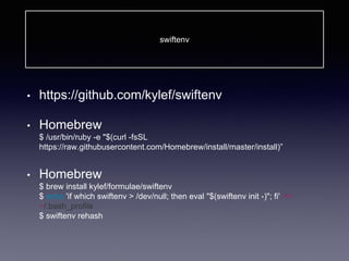 swiftenv
• https://github.com/kylef/swiftenv
• Homebrew
$ /usr/bin/ruby -e "$(curl -fsSL
https://raw.githubusercontent.com/Homebrew/install/master/install)”
• Homebrew
$ brew install kylef/formulae/swiftenv
$ echo 'if which swiftenv > /dev/null; then eval "$(swiftenv init -)"; fi' >>
~/.bash_profile
$ swiftenv rehash
 